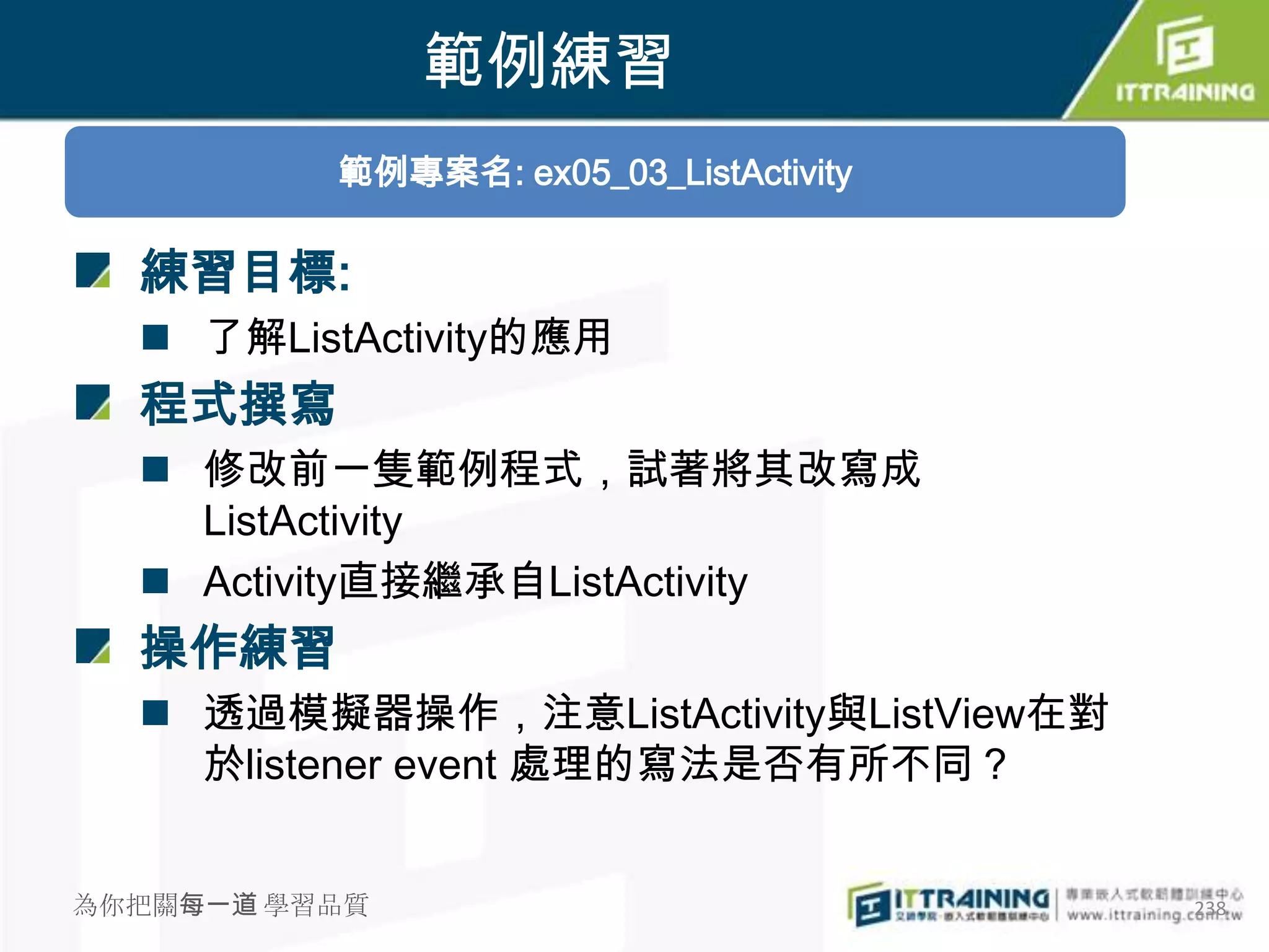 範例練習
          範例專案名: ex05_03_ListActivity

  練習目標:
   了解ListActivity的應用
  程式撰寫
   修改前一隻範例程式，試著將其改寫成
    ListActivity
   Activity直接繼承自ListActivity
  操作練習
   透過模擬器操作，注意ListActivity與ListView在對
    於listener event 處理的寫法是否有所不同？


為你把關每一道 學習品質                            238
 