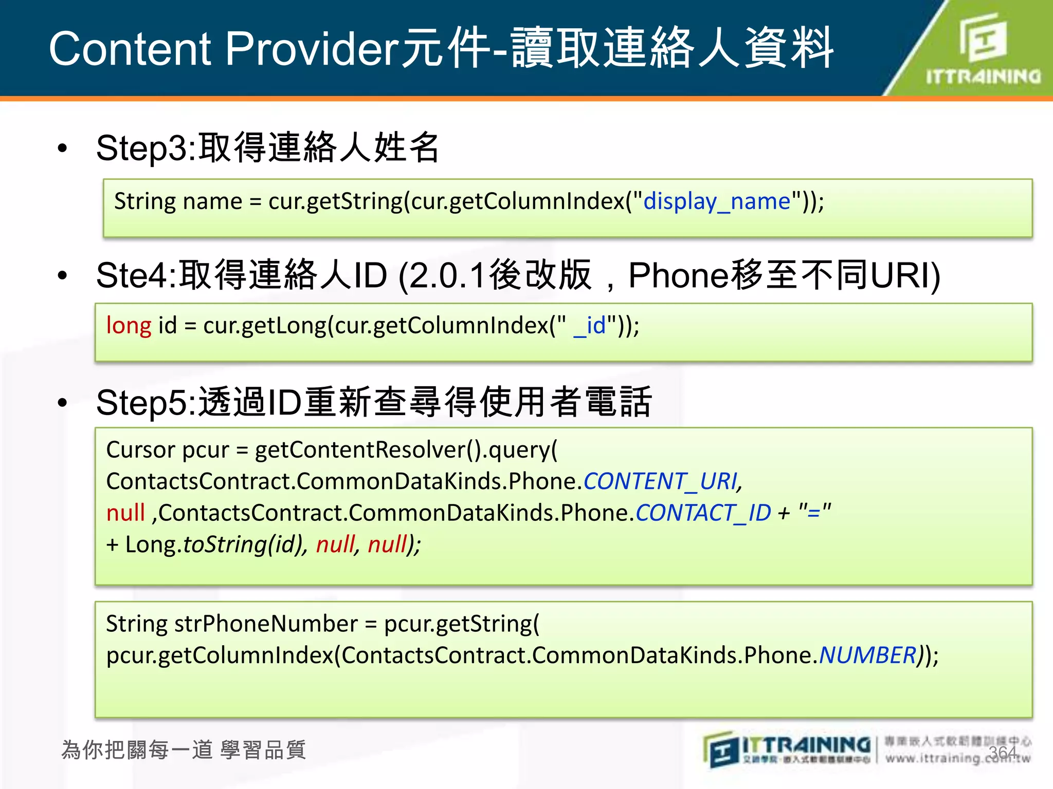 Content Provider元件-讀取連絡人資料

• Step3:取得連絡人姓名
  String name = cur.getString(cur.getColumnIndex("display_name"));

• Ste4:取得連絡人ID (2.0.1後改版，Phone移至不同URI)
  long id = cur.getLong(cur.getColumnIndex(" _id"));


• Step5:透過ID重新查尋得使用者電話
  Cursor pcur = getContentResolver().query(
  ContactsContract.CommonDataKinds.Phone.CONTENT_URI,
  null ,ContactsContract.CommonDataKinds.Phone.CONTACT_ID + "="
  + Long.toString(id), null, null);


  String strPhoneNumber = pcur.getString(
  pcur.getColumnIndex(ContactsContract.CommonDataKinds.Phone.NUMBER));


為你把關每一道 學習品質                                                             364
 