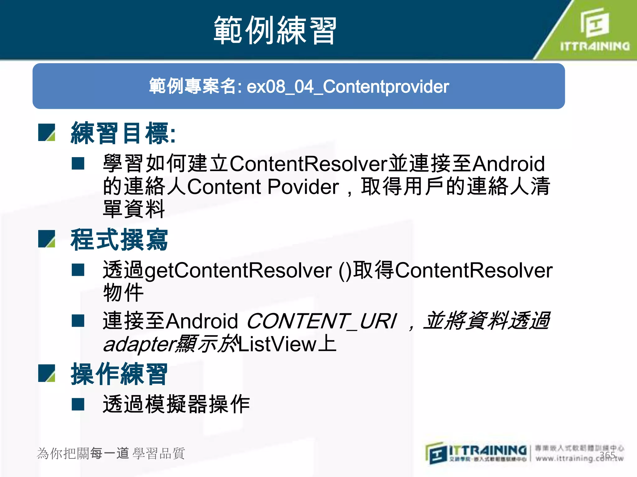 範例練習
         範例專案名: ex08_04_Contentprovider

  練習目標:
   學習如何建立ContentResolver並連接至Android
    的連絡人Content Povider，取得用戶的連絡人清
    單資料
  程式撰寫
   透過getContentResolver ()取得ContentResolver
    物件
   連接至Android CONTENT_URI ，並將資料透過
    adapter顯示於ListView上
  操作練習
   透過模擬器操作

為你把關每一道 學習品質                                   365
 