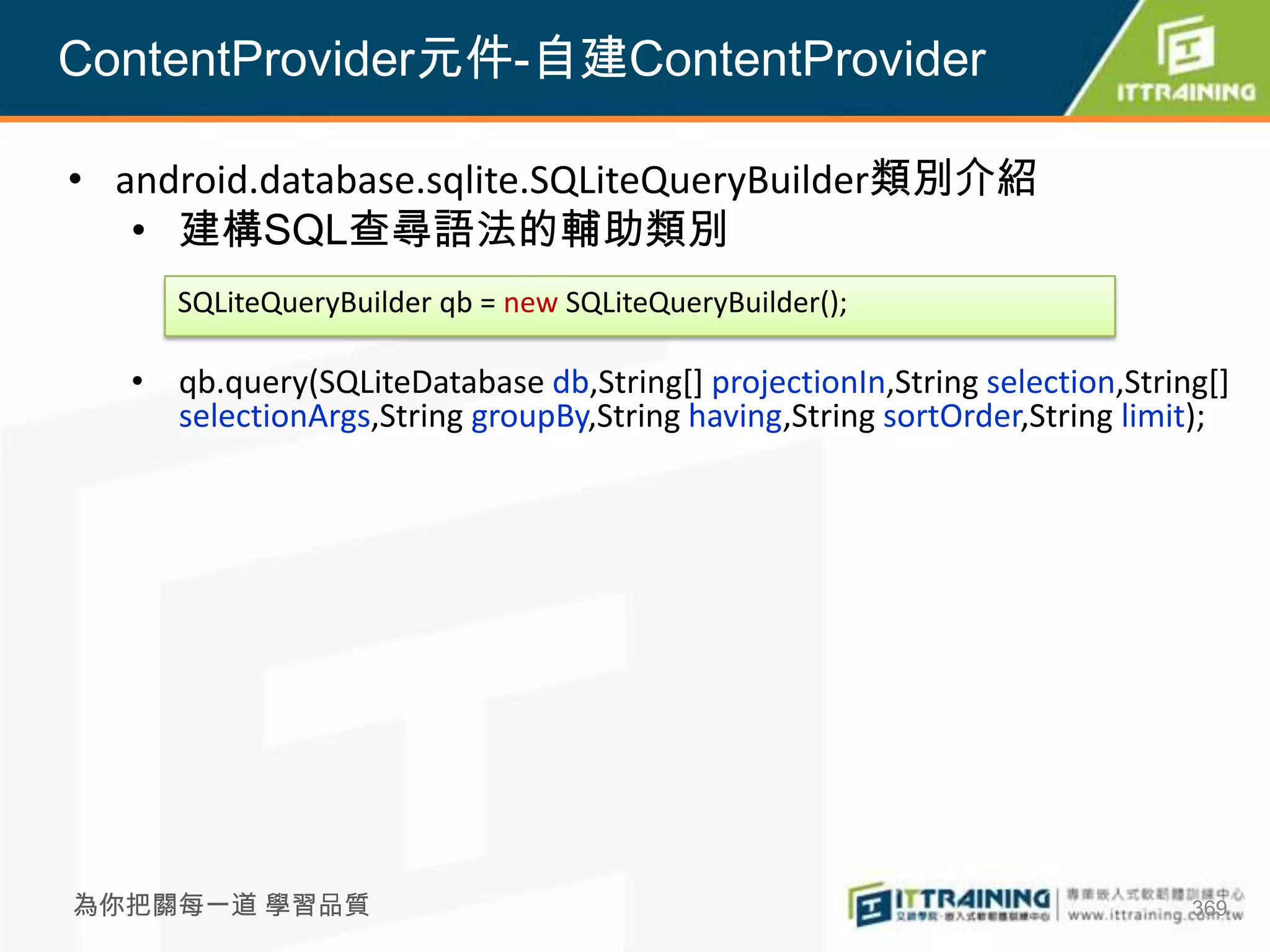 ContentProvider元件-自建ContentProvider

• android.database.sqlite.SQLiteQueryBuilder類別介紹
   • 建構SQL查尋語法的輔助類別
      SQLiteQueryBuilder qb = new SQLiteQueryBuilder();

   • qb.query(SQLiteDatabase db,String[] projectionIn,String selection,String[]
     selectionArgs,String groupBy,String having,String sortOrder,String limit);




為你把關每一道 學習品質                                                                369
 