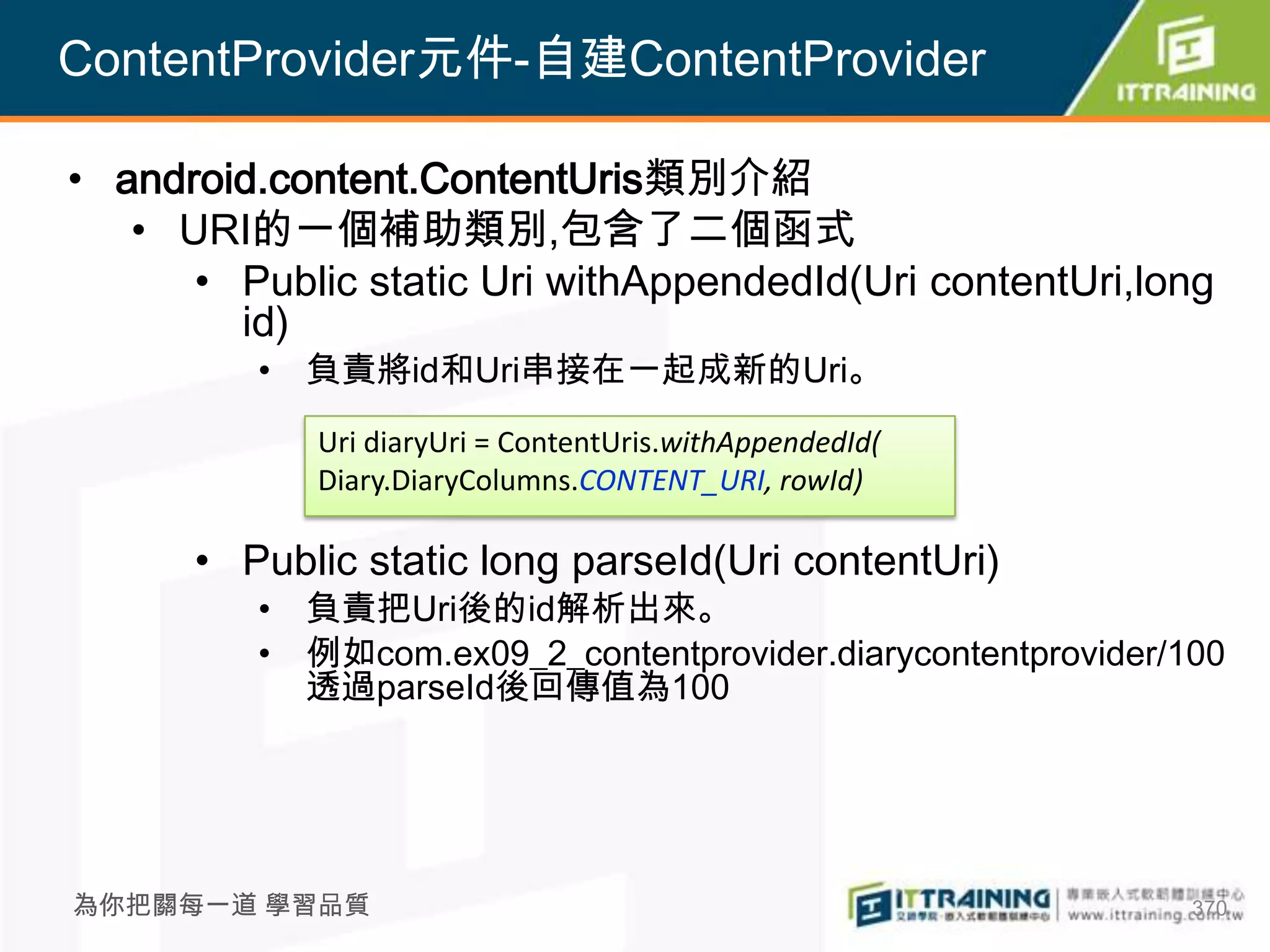 ContentProvider元件-自建ContentProvider

• android.content.ContentUris類別介紹
   • URI的一個補助類別,包含了二個函式
      • Public static Uri withAppendedId(Uri contentUri,long
        id)
         • 負責將id和Uri串接在一起成新的Uri。
             Uri diaryUri = ContentUris.withAppendedId(
             Diary.DiaryColumns.CONTENT_URI, rowId)

      • Public static long parseId(Uri contentUri)
         • 負責把Uri後的id解析出來。
         • 例如com.ex09_2_contentprovider.diarycontentprovider/100
           透過parseId後回傳值為100




為你把關每一道 學習品質                                                  370
 