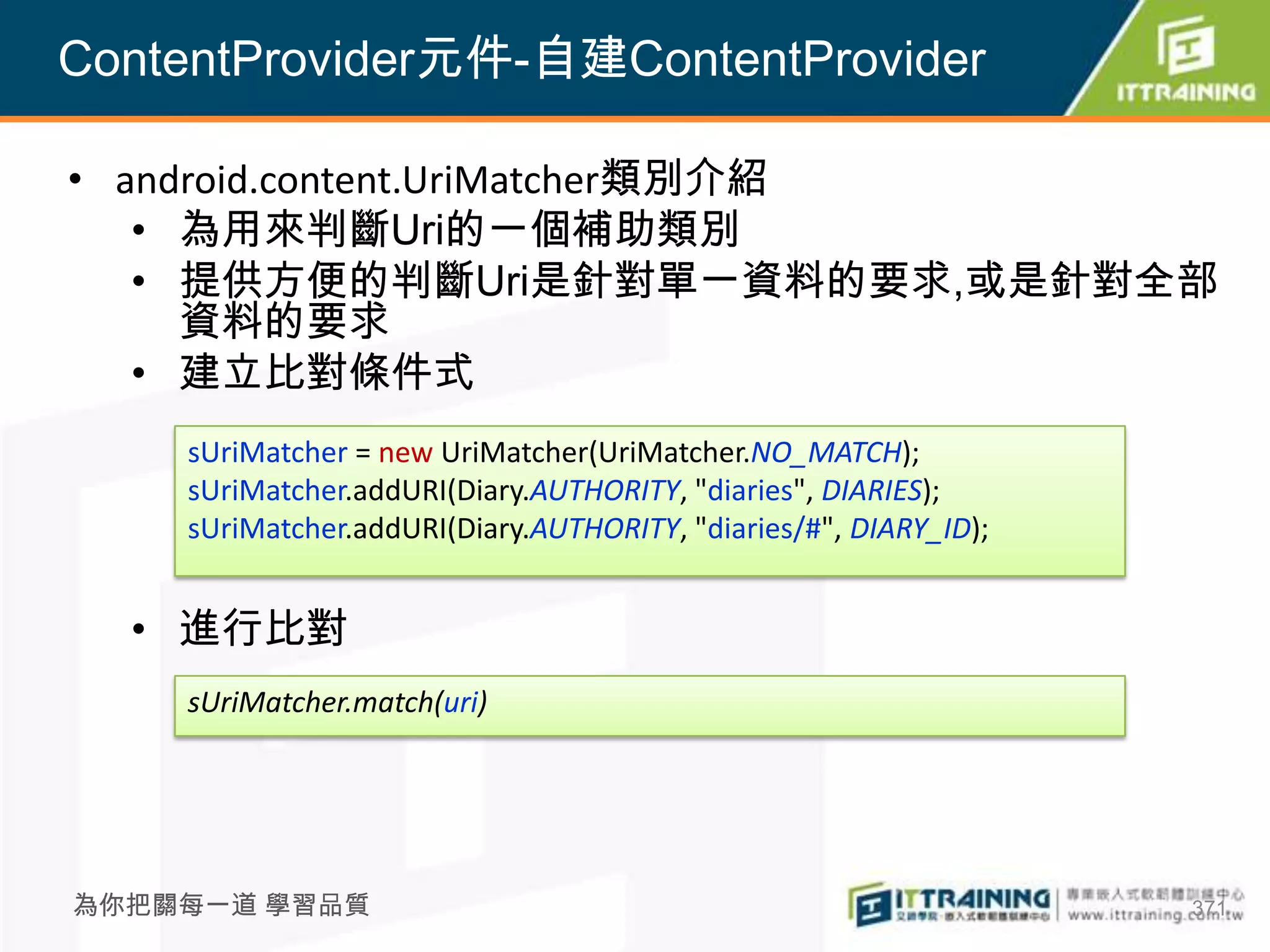 ContentProvider元件-自建ContentProvider

• android.content.UriMatcher類別介紹
   • 為用來判斷Uri的一個補助類別
   • 提供方便的判斷Uri是針對單一資料的要求,或是針對全部
     資料的要求
   • 建立比對條件式
    sUriMatcher = new UriMatcher(UriMatcher.NO_MATCH);
    sUriMatcher.addURI(Diary.AUTHORITY, "diaries", DIARIES);
    sUriMatcher.addURI(Diary.AUTHORITY, "diaries/#", DIARY_ID);


  • 進行比對
    sUriMatcher.match(uri)




為你把關每一道 學習品質                                                      371
 