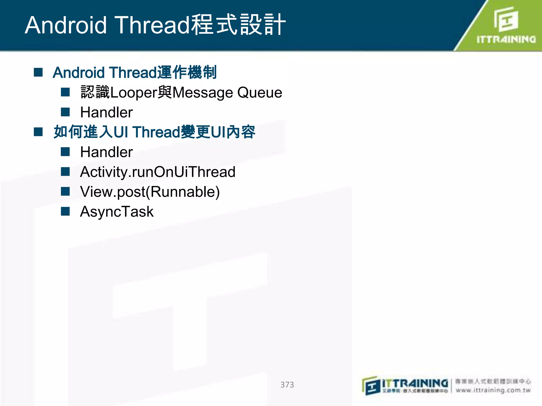 Android Thread程式設計
 Android Thread運作機制
    認識Looper與Message Queue
    Handler
 如何進入UI Thread變更UI內容
    Handler
    Activity.runOnUiThread
    View.post(Runnable)
    AsyncTask




                          373
 