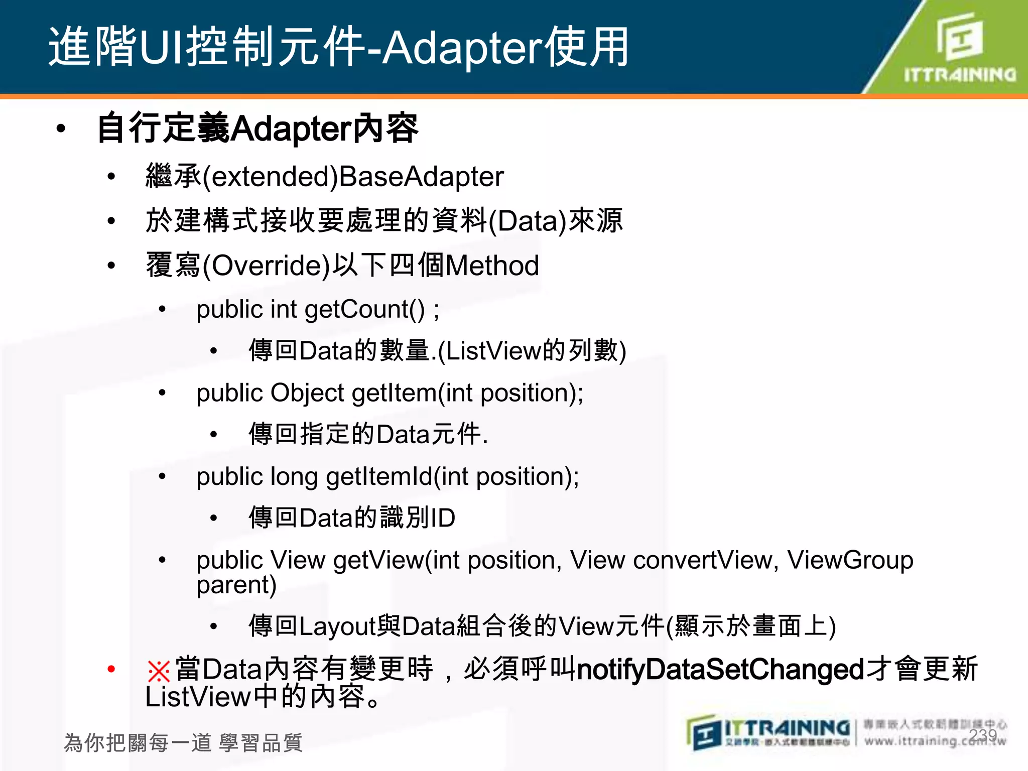 進階UI控制元件-Adapter使用
• 自行定義Adapter內容
  • 繼承(extended)BaseAdapter
  • 於建構式接收要處理的資料(Data)來源
  • 覆寫(Override)以下四個Method
     •   public int getCount() ;
          •   傳回Data的數量.(ListView的列數)
     •   public Object getItem(int position);
          •   傳回指定的Data元件.
     •   public long getItemId(int position);
          •   傳回Data的識別ID
     •   public View getView(int position, View convertView, ViewGroup
         parent)
          •   傳回Layout與Data組合後的View元件(顯示於畫面上)
  • ※當Data內容有變更時，必須呼叫notifyDataSetChanged才會更新
    ListView中的內容。
                                                                         239
為你把關每一道 學習品質
 