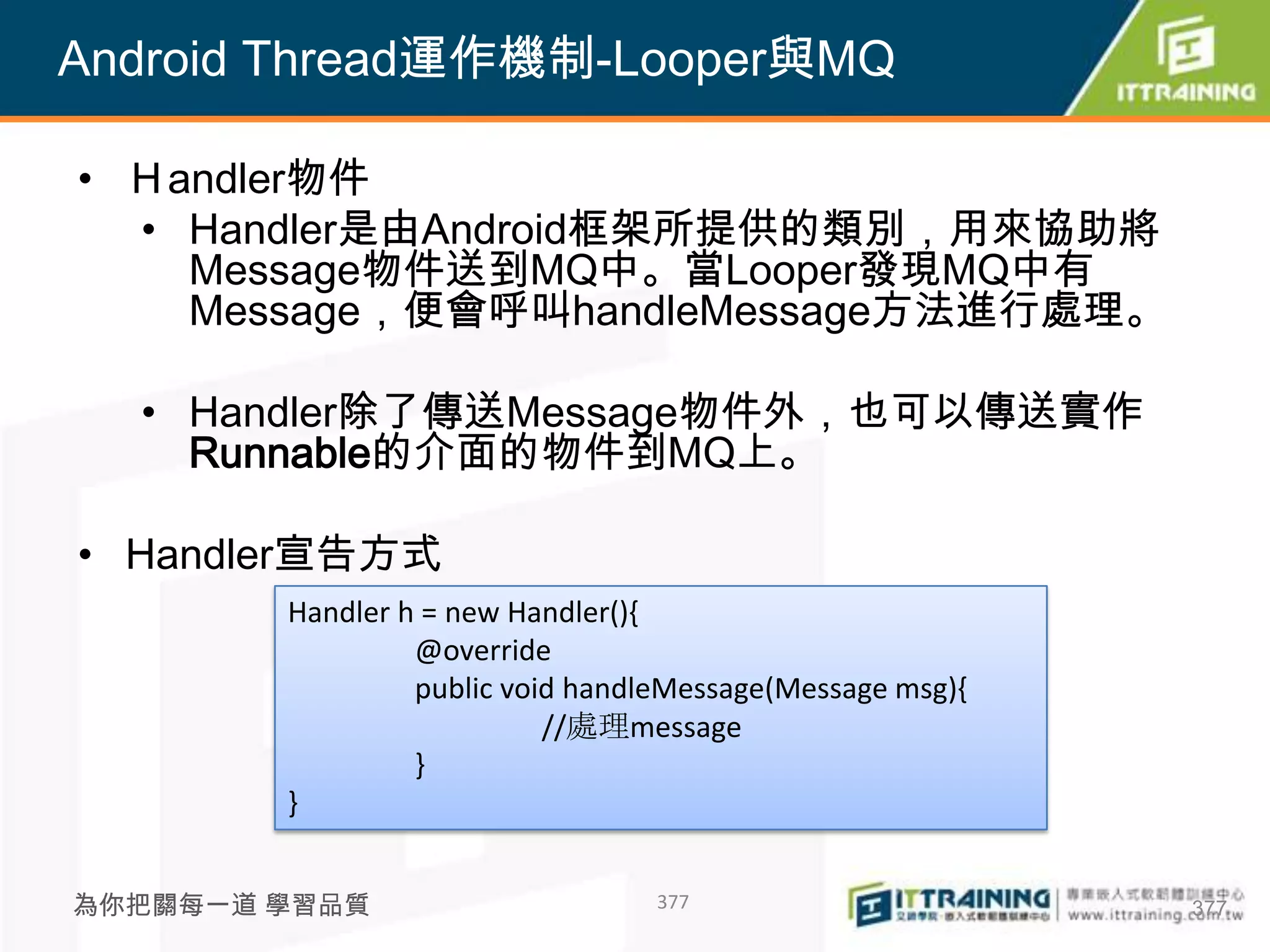 Android Thread運作機制-Looper與MQ

• Ｈandler物件
  • Handler是由Android框架所提供的類別，用來協助將
    Message物件送到MQ中。當Looper發現MQ中有
    Message，便會呼叫handleMessage方法進行處理。

  • Handler除了傳送Message物件外，也可以傳送實作
    Runnable的介面的物件到MQ上。

• Handler宣告方式
        Handler h = new Handler(){
                 @override
                 public void handleMessage(Message msg){
                           //處理message
                 }
        }


為你把關每一道 學習品質                      377                      377
 