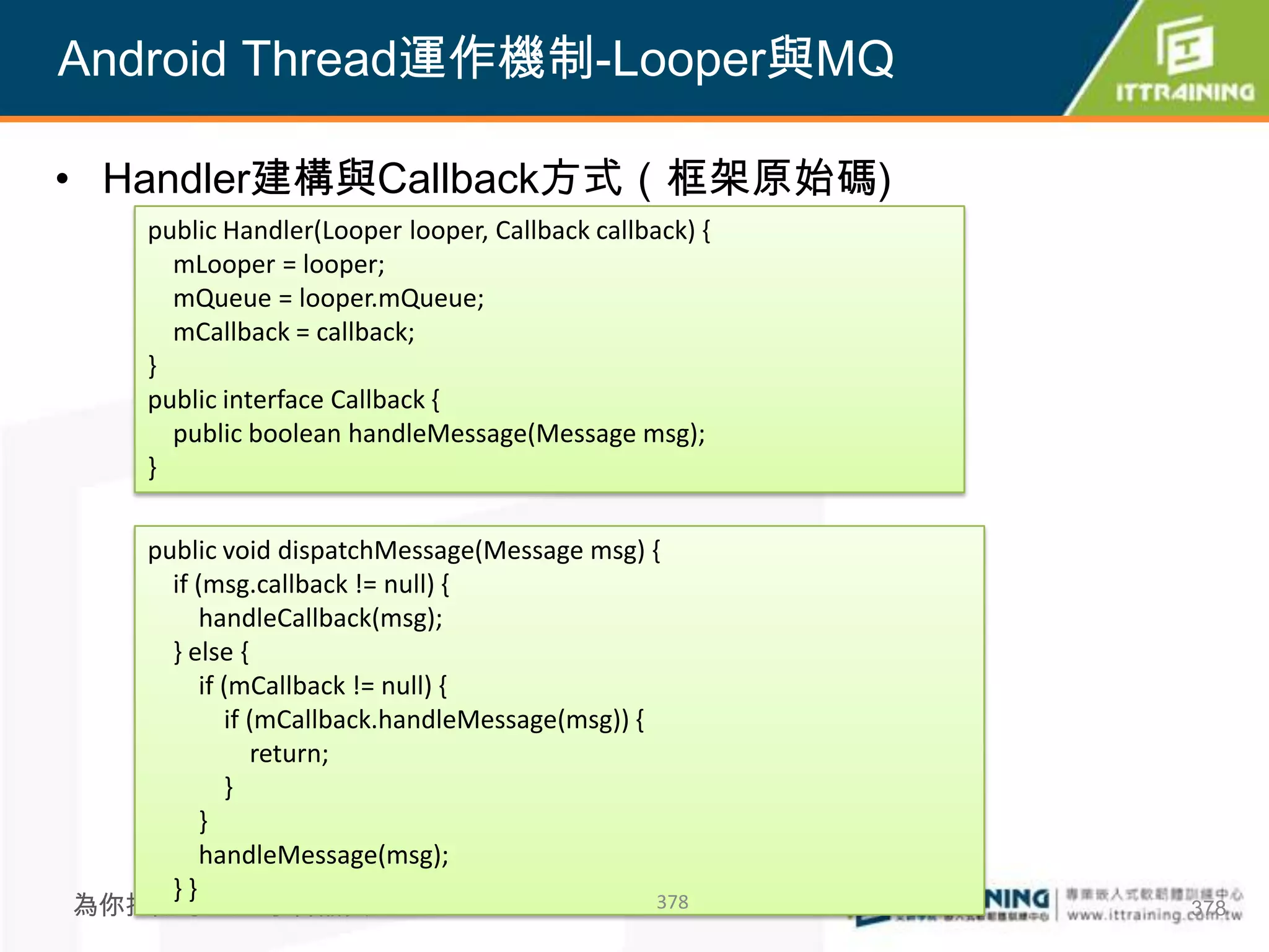 Android Thread運作機制-Looper與MQ

• Handler建構與Callback方式（框架原始碼)
   public Handler(Looper looper, Callback callback) {
     mLooper = looper;
     mQueue = looper.mQueue;
     mCallback = callback;
   }
   public interface Callback {
     public boolean handleMessage(Message msg);
   }

   public void dispatchMessage(Message msg) {
     if (msg.callback != null) {
         handleCallback(msg);
     } else {
         if (mCallback != null) {
            if (mCallback.handleMessage(msg)) {
               return;
            }
         }
         handleMessage(msg);
     }}
為你把關每一道 學習品質                                    378     378
 