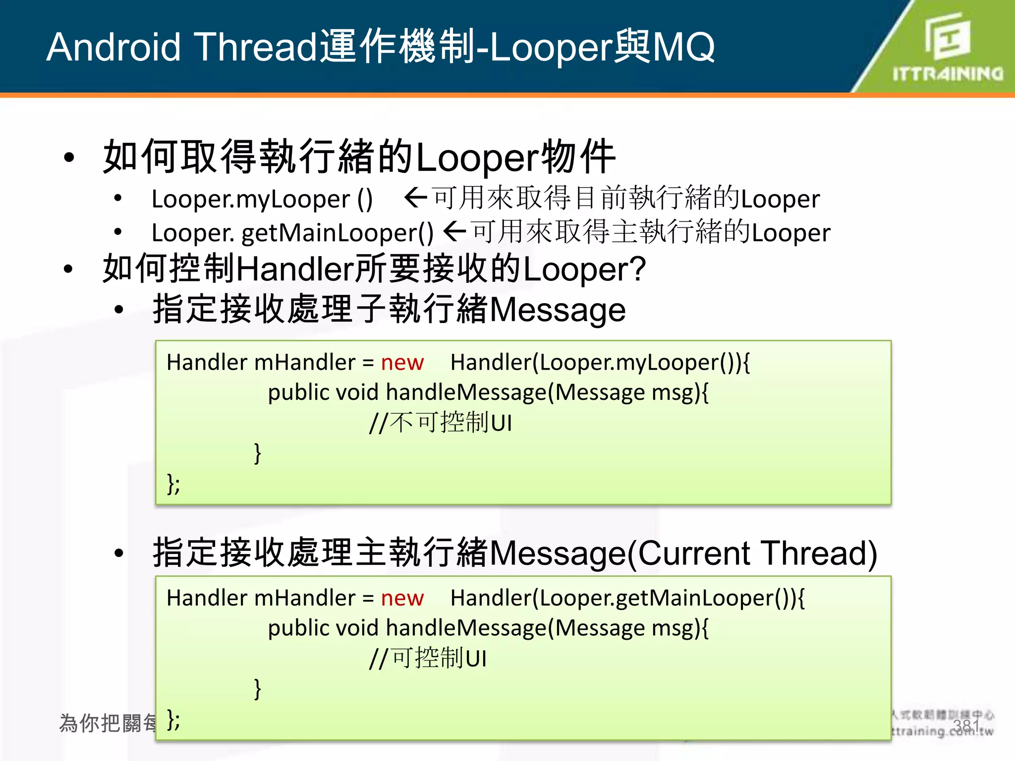 Android Thread運作機制-Looper與MQ

• 如何取得執行緒的Looper物件
    • Looper.myLooper () 可用來取得目前執行緒的Looper
    • Looper. getMainLooper() 可用來取得主執行緒的Looper
• 如何控制Handler所要接收的Looper?
  • 指定接收處理子執行緒Message
        Handler mHandler = new Handler(Looper.myLooper()){
                  public void handleMessage(Message msg){
                            //不可控制UI
                }
        };

    • 指定接收處理主執行緒Message(Current Thread)
     Handler mHandler = new Handler(Looper.getMainLooper()){
               public void handleMessage(Message msg){
                         //可控制UI
             }
     };
為你把關每一道 學習品質                          381                      381
 