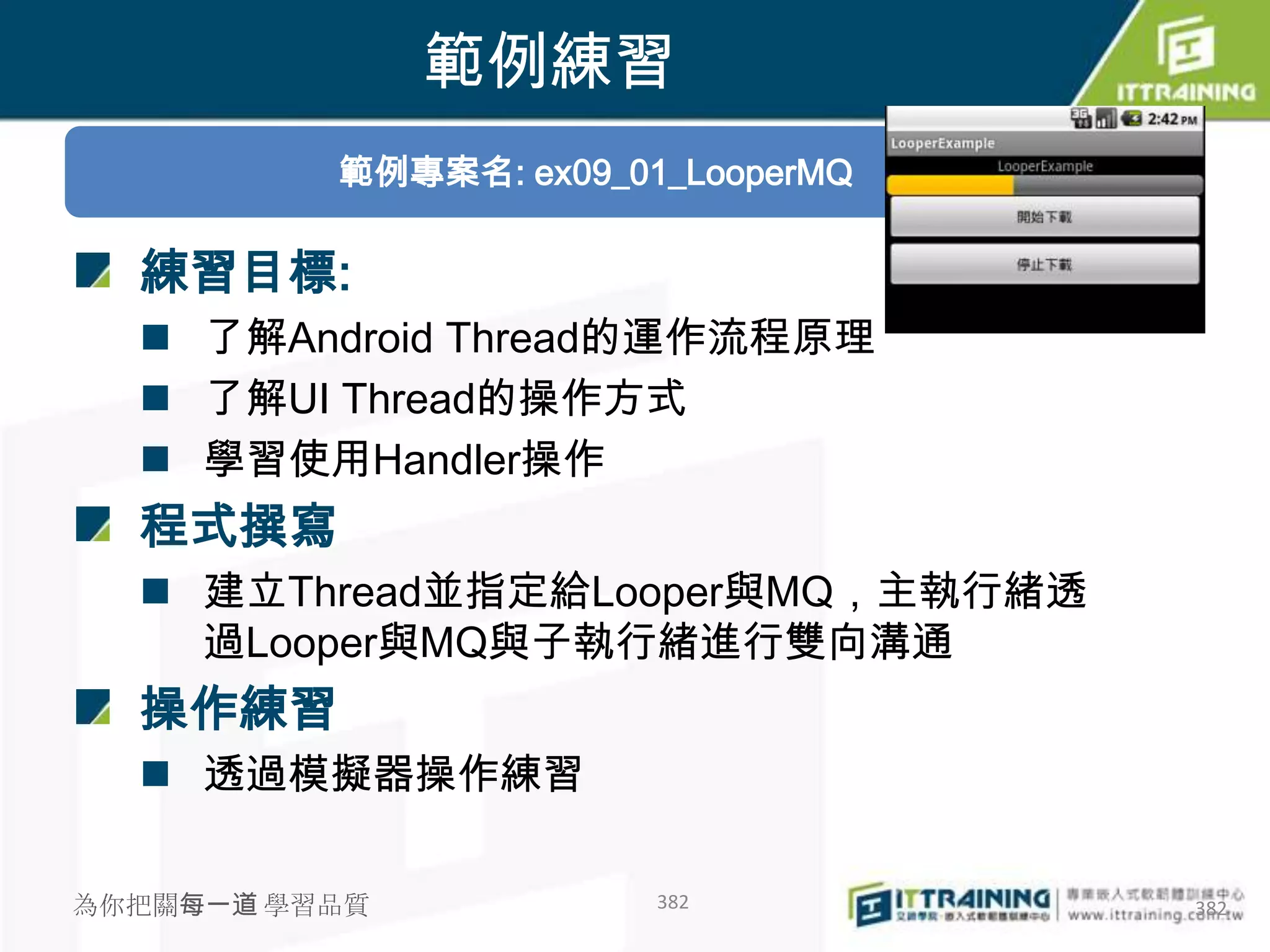 範例練習
          範例專案名: ex09_01_LooperMQ

  練習目標:
   了解Android Thread的運作流程原理
   了解UI Thread的操作方式
   學習使用Handler操作
  程式撰寫
   建立Thread並指定給Looper與MQ，主執行緒透
    過Looper與MQ與子執行緒進行雙向溝通
  操作練習
   透過模擬器操作練習

為你把關每一道 學習品質            382         382
 