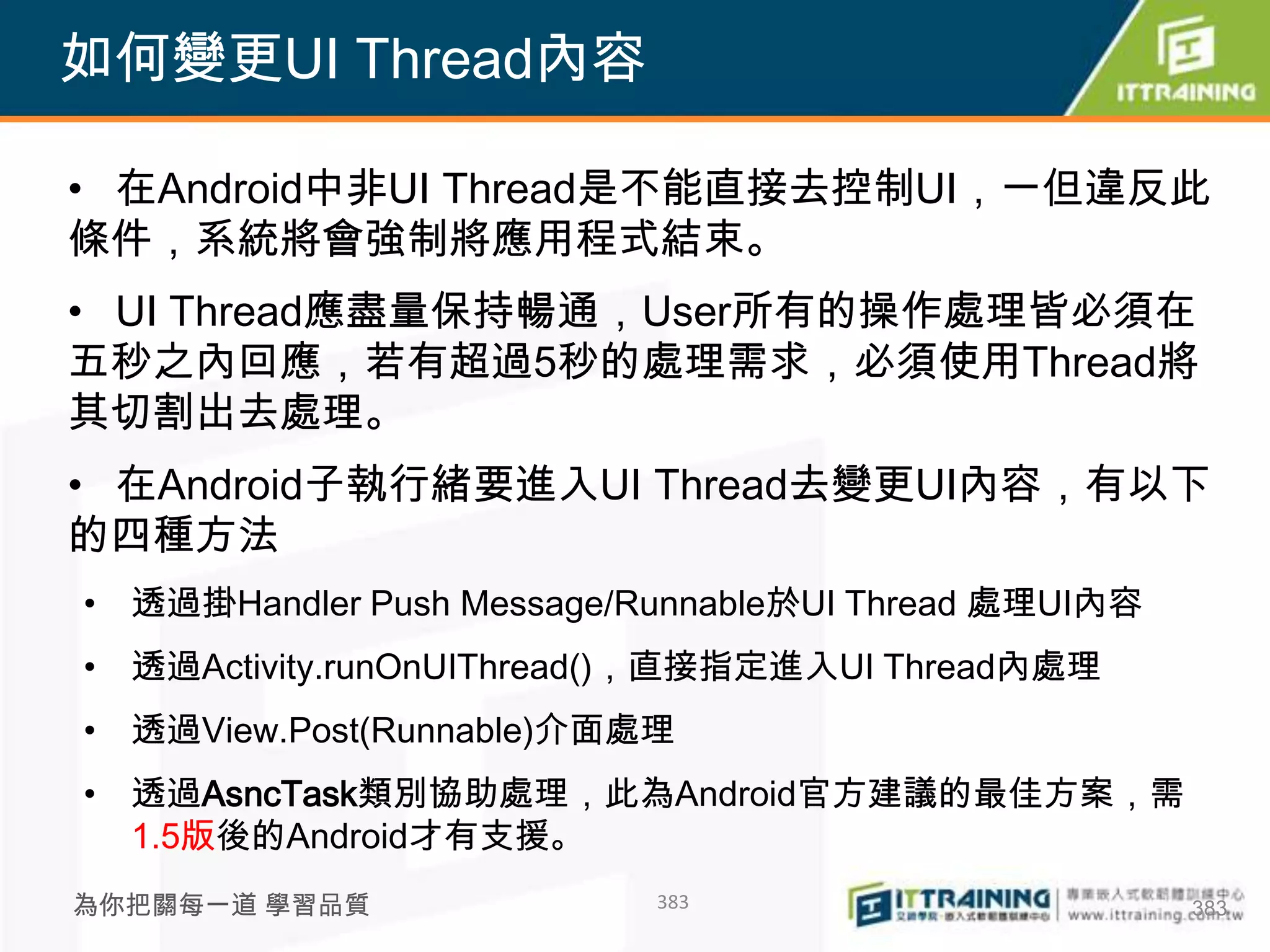 如何變更UI Thread內容

• 在Android中非UI Thread是不能直接去控制UI，一但違反此
條件，系統將會強制將應用程式結束。
• UI Thread應盡量保持暢通，User所有的操作處理皆必須在
五秒之內回應，若有超過5秒的處理需求，必須使用Thread將
其切割出去處理。
• 在Android子執行緒要進入UI Thread去變更UI內容，有以下
的四種方法
• 透過掛Handler Push Message/Runnable於UI Thread 處理UI內容
• 透過Activity.runOnUIThread()，直接指定進入UI Thread內處理
• 透過View.Post(Runnable)介面處理
• 透過AsncTask類別協助處理，此為Android官方建議的最佳方案，需
  1.5版後的Android才有支援。
為你把關每一道 學習品質               383                        383
 