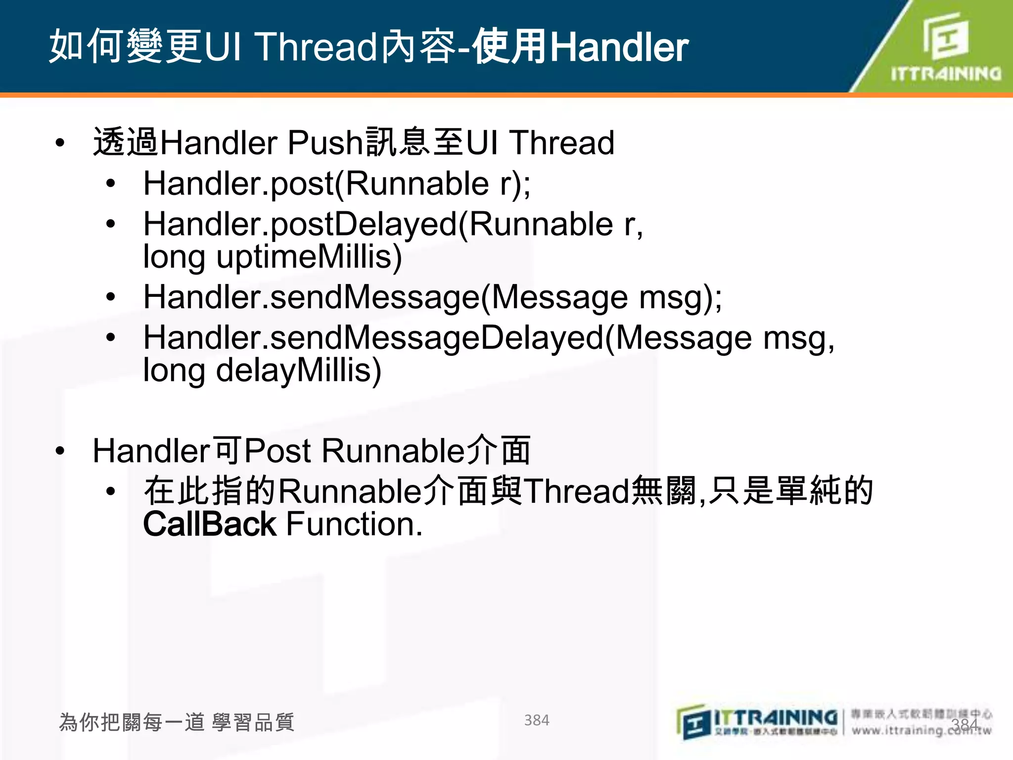 如何變更UI Thread內容-使用Handler

• 透過Handler Push訊息至UI Thread
  • Handler.post(Runnable r);
  • Handler.postDelayed(Runnable r,
    long uptimeMillis)
  • Handler.sendMessage(Message msg);
  • Handler.sendMessageDelayed(Message msg,
    long delayMillis)

• Handler可Post Runnable介面
   • 在此指的Runnable介面與Thread無關,只是單純的
     CallBack Function.




為你把關每一道 學習品質             384                  384
 