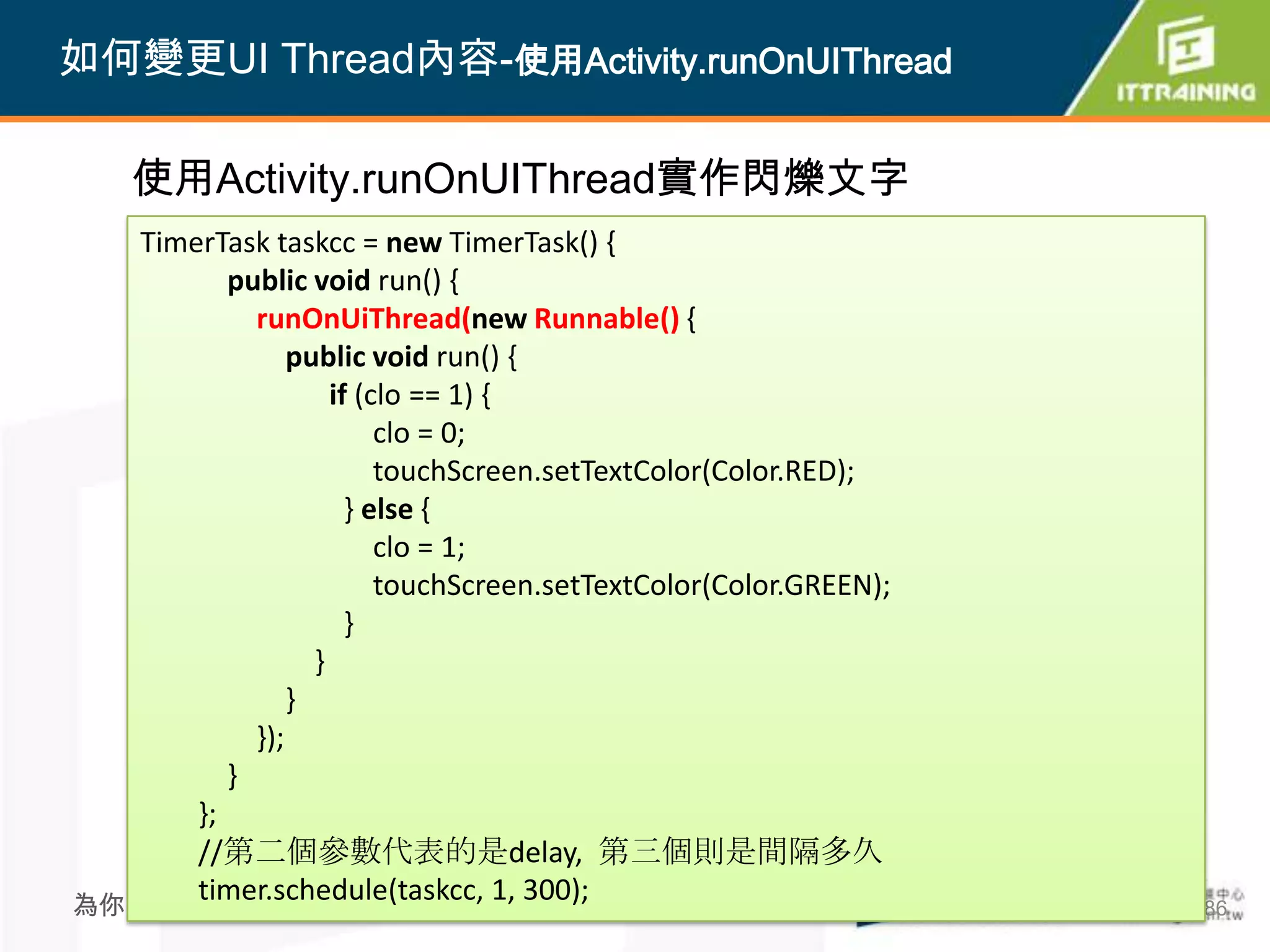 如何變更UI Thread內容-使用Activity.runOnUIThread

    使用Activity.runOnUIThread實作閃爍文字
   TimerTask taskcc = new TimerTask() {
          public void run() {
            runOnUiThread(new Runnable() {
                public void run() {
                    if (clo == 1) {
                         clo = 0;
                         touchScreen.setTextColor(Color.RED);
                      } else {
                         clo = 1;
                         touchScreen.setTextColor(Color.GREEN);
                      }
                  }
                }
            });
          }
       };
       //第二個參數代表的是delay, 第三個則是間隔多久
       timer.schedule(taskcc, 1, 300);
為你把關每一道 學習品質                                 386                  386
 