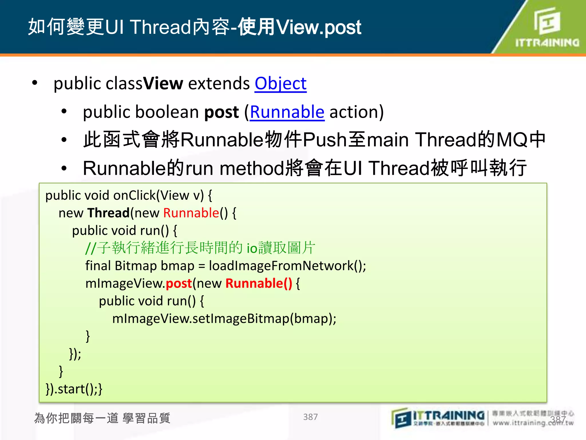 如何變更UI Thread內容-使用View.post

• public classView extends Object
   • public boolean post (Runnable action)
   • 此函式會將Runnable物件Push至main Thread的MQ中
   • Runnable的run method將會在UI Thread被呼叫執行
 public void onClick(View v) {
    new Thread(new Runnable() {
       public void run() {
          //子執行緒進行長時間的 io讀取圖片
          final Bitmap bmap = loadImageFromNetwork();
          mImageView.post(new Runnable() {
             public void run() {
               mImageView.setImageBitmap(bmap);
          }
      });
    }
 }).start();}

為你把關每一道 學習品質                              387           387
 