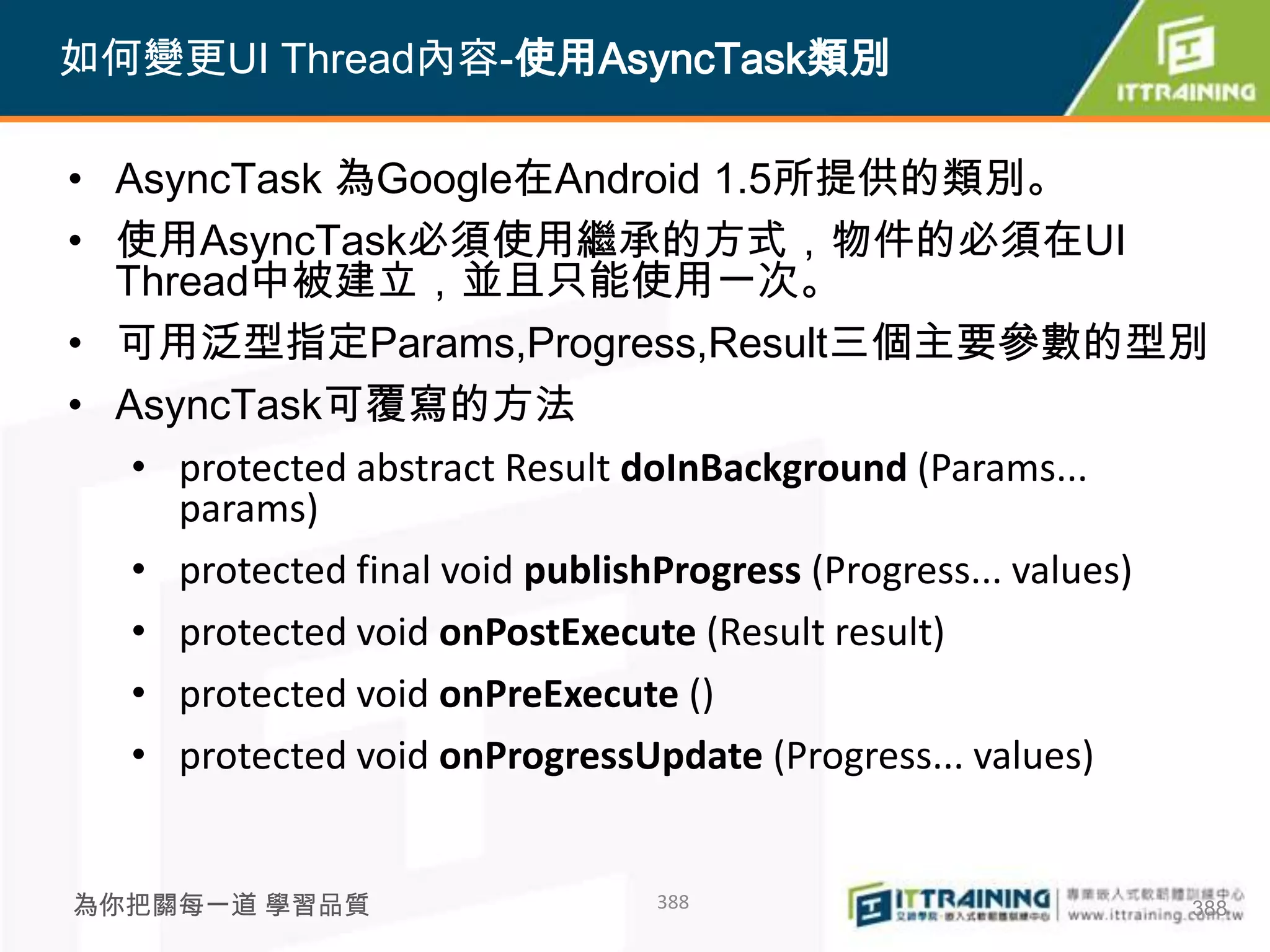 如何變更UI Thread內容-使用AsyncTask類別

• AsyncTask 為Google在Android 1.5所提供的類別。
• 使用AsyncTask必須使用繼承的方式，物件的必須在UI
  Thread中被建立，並且只能使用一次。
• 可用泛型指定Params,Progress,Result三個主要參數的型別
• AsyncTask可覆寫的方法
   • protected abstract Result doInBackground (Params...
     params)
   • protected final void publishProgress (Progress... values)
   • protected void onPostExecute (Result result)
   • protected void onPreExecute ()
   • protected void onProgressUpdate (Progress... values)


為你把關每一道 學習品質                    388                          388
 