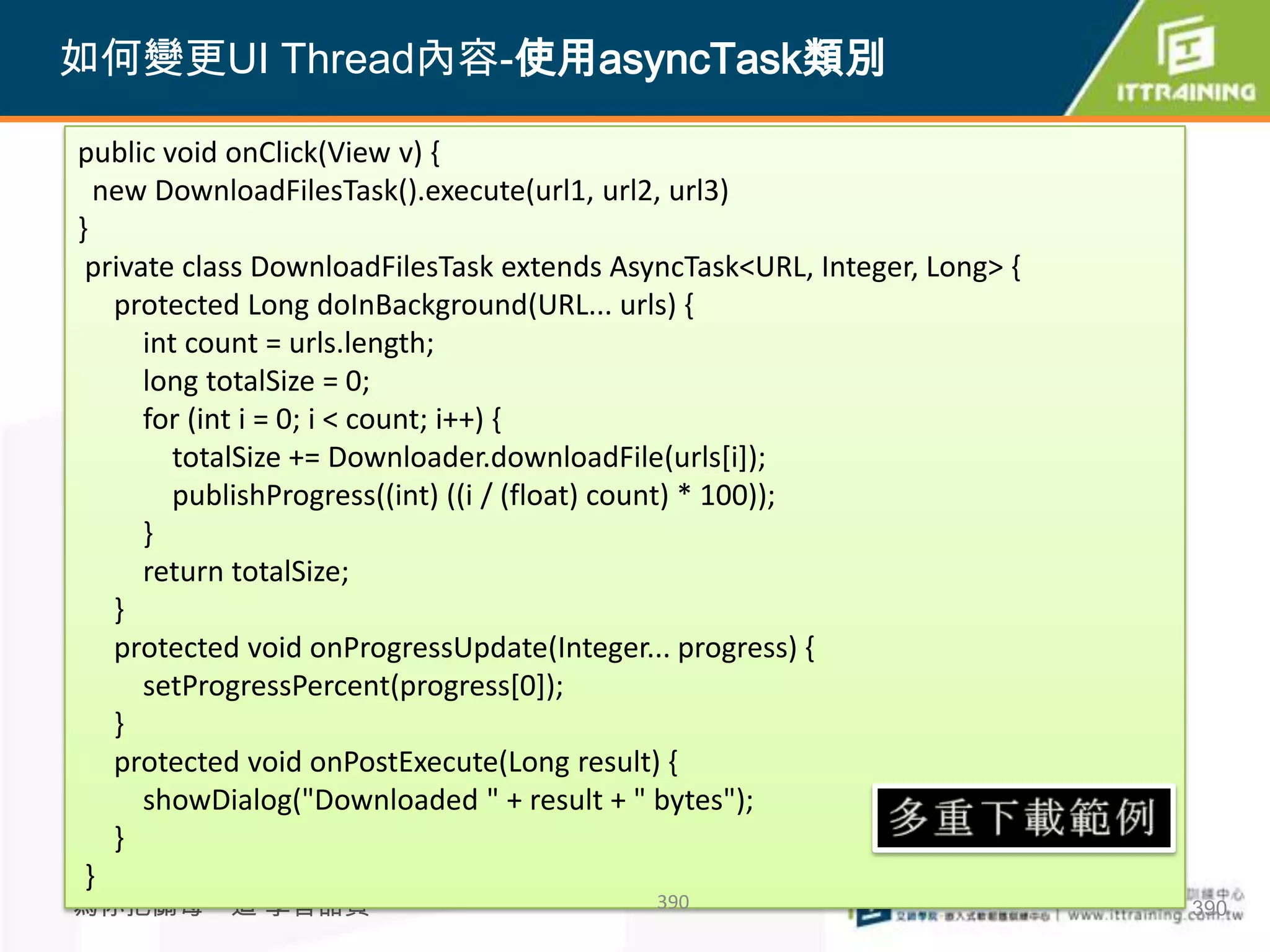 如何變更UI Thread內容-使用asyncTask類別

public void onClick(View v) {
  new DownloadFilesTask().execute(url1, url2, url3)
}
 private class DownloadFilesTask extends AsyncTask<URL, Integer, Long> {
   protected Long doInBackground(URL... urls) {
      int count = urls.length;
      long totalSize = 0;
      for (int i = 0; i < count; i++) {
         totalSize += Downloader.downloadFile(urls[i]);
         publishProgress((int) ((i / (float) count) * 100));
      }
      return totalSize;
   }
   protected void onProgressUpdate(Integer... progress) {
      setProgressPercent(progress[0]);
   }
   protected void onPostExecute(Long result) {
      showDialog("Downloaded " + result + " bytes");
   }
 }
為你把關每一道 學習品質                                390                            390
 