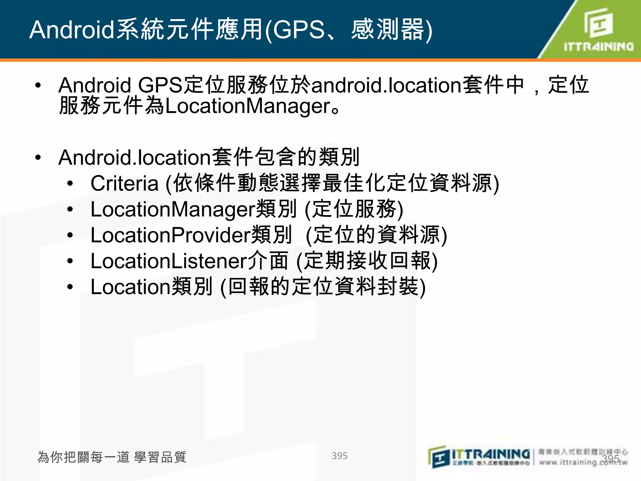 Android系統元件應用(GPS、感測器)

• Android GPS定位服務位於android.location套件中，定位
  服務元件為LocationManager。

• Android.location套件包含的類別
   • Criteria (依條件動態選擇最佳化定位資料源)
   • LocationManager類別 (定位服務)
   • LocationProvider類別 (定位的資料源)
   • LocationListener介面 (定期接收回報)
   • Location類別 (回報的定位資料封裝)




為你把關每一道 學習品質         395                    395
 