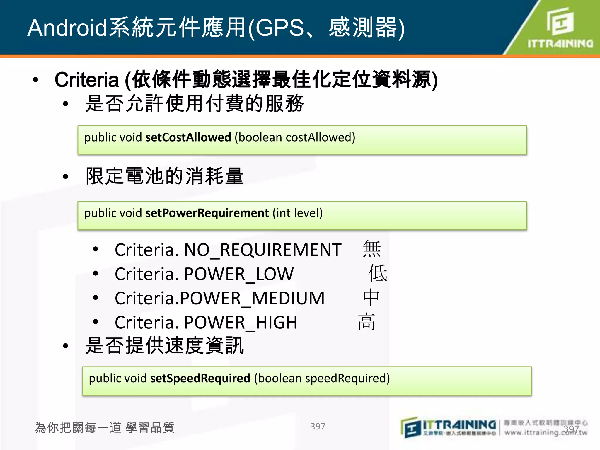 Android系統元件應用(GPS、感測器)

• Criteria (依條件動態選擇最佳化定位資料源)
   • 是否允許使用付費的服務
    public void setCostAllowed (boolean costAllowed)


  • 限定電池的消耗量
    public void setPowerRequirement (int level)

    • Criteria. NO_REQUIREMENT 無
    • Criteria. POWER_LOW       低
    • Criteria.POWER_MEDIUM    中
    • Criteria. POWER_HIGH     高
  • 是否提供速度資訊
    public void setSpeedRequired (boolean speedRequired)


為你把關每一道 學習品質                                397            397
 