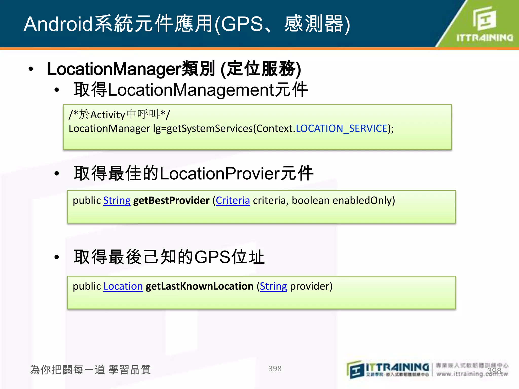 Android系統元件應用(GPS、感測器)

• LocationManager類別 (定位服務)
   • 取得LocationManagement元件
   /*於Activity中呼叫*/
   LocationManager lg=getSystemServices(Context.LOCATION_SERVICE);



  • 取得最佳的LocationProvier元件
    public String getBestProvider (Criteria criteria, boolean enabledOnly)




  • 取得最後己知的GPS位址
    public Location getLastKnownLocation (String provider)




為你把關每一道 學習品質                                  398                            398
 