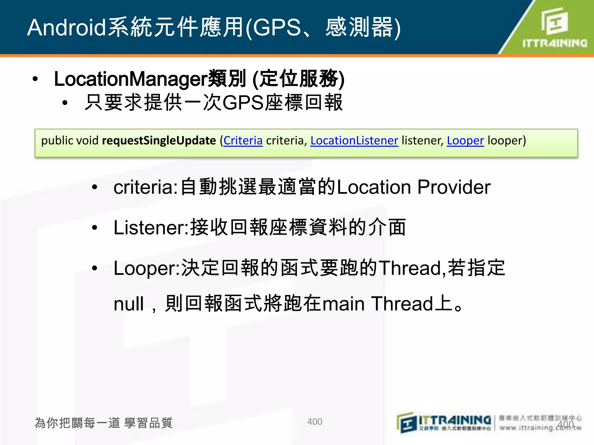 Android系統元件應用(GPS、感測器)

• LocationManager類別 (定位服務)
   • 只要求提供一次GPS座標回報
public void requestSingleUpdate (Criteria criteria, LocationListener listener, Looper looper)


         • criteria:自動挑選最適當的Location Provider

         • Listener:接收回報座標資料的介面

         • Looper:決定回報的函式要跑的Thread,若指定
             null，則回報函式將跑在main Thread上。




為你把關每一道 學習品質                                       400                                          400
 