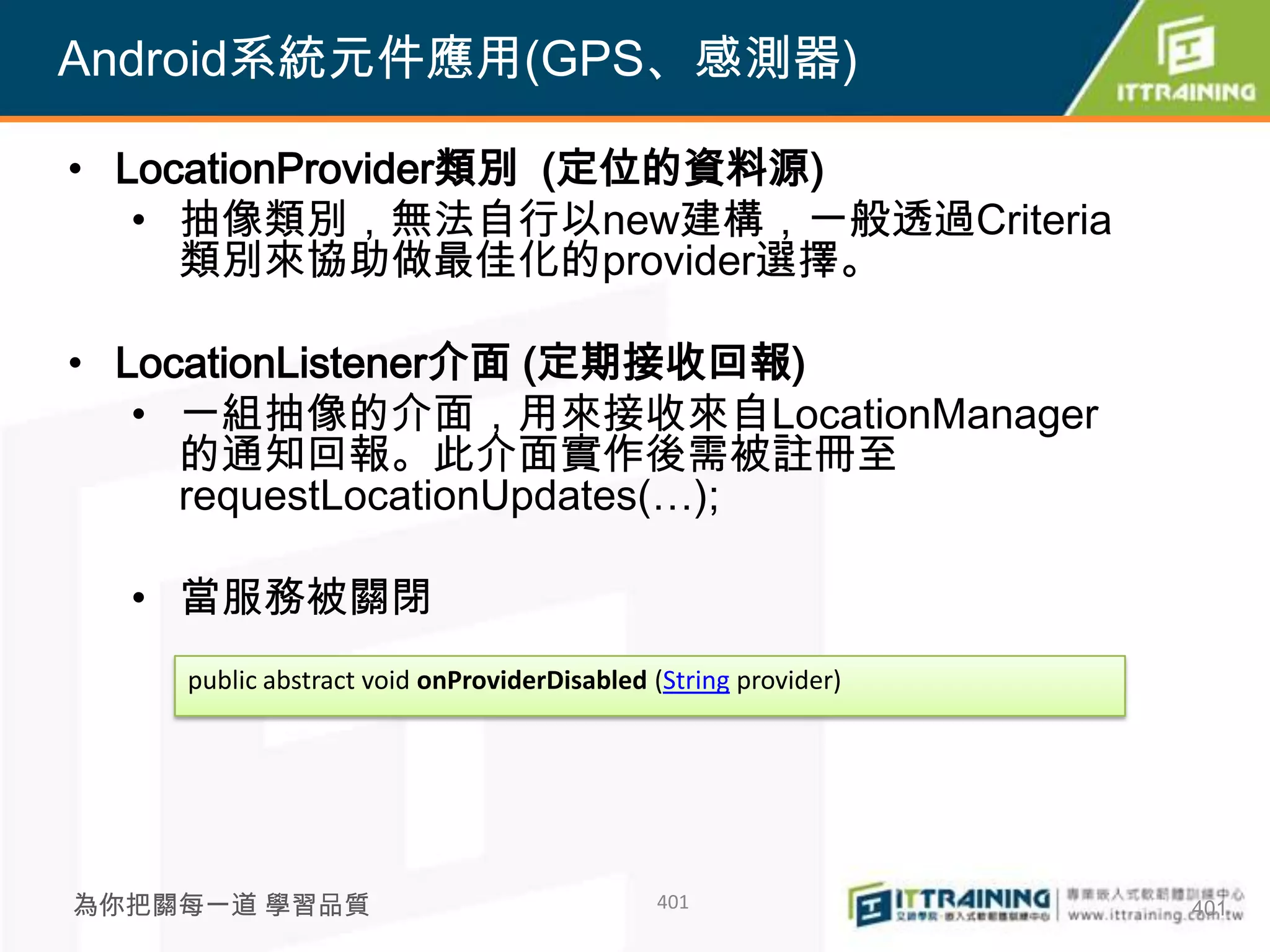 Android系統元件應用(GPS、感測器)

• LocationProvider類別 (定位的資料源)
   • 抽像類別，無法自行以new建構，一般透過Criteria
     類別來協助做最佳化的provider選擇。

• LocationListener介面 (定期接收回報)
   • 一組抽像的介面，用來接收來自LocationManager
     的通知回報。此介面實作後需被註冊至
     requestLocationUpdates(…);

  • 當服務被關閉
    public abstract void onProviderDisabled (String provider)




為你把關每一道 學習品質                                401                 401
 