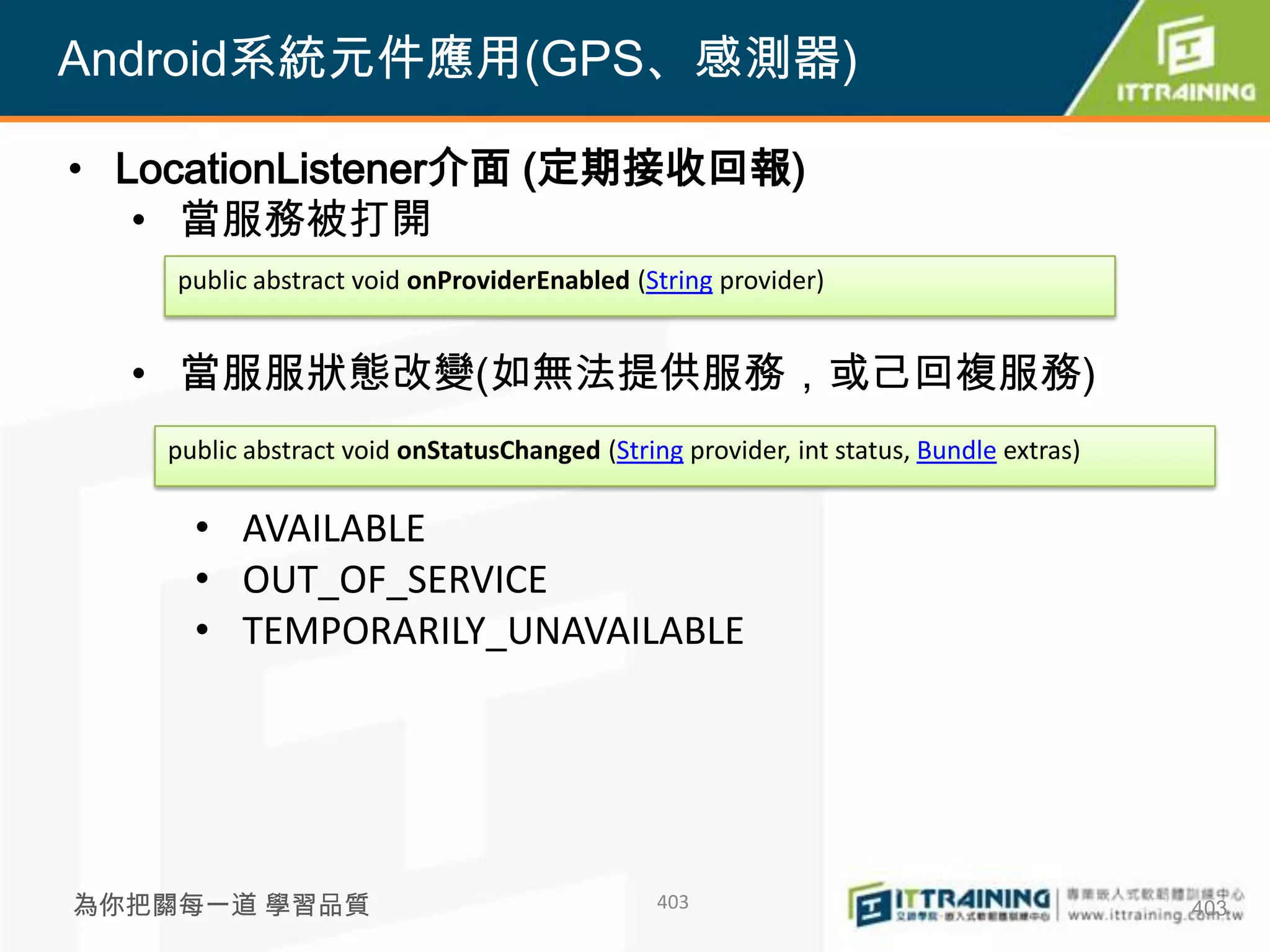Android系統元件應用(GPS、感測器)

• LocationListener介面 (定期接收回報)
   • 當服務被打開
    public abstract void onProviderEnabled (String provider)


  • 當服服狀態改變(如無法提供服務，或己回複服務)
   public abstract void onStatusChanged (String provider, int status, Bundle extras)

     • AVAILABLE
     • OUT_OF_SERVICE
     • TEMPORARILY_UNAVAILABLE




為你把關每一道 學習品質                                  403                                      403
 