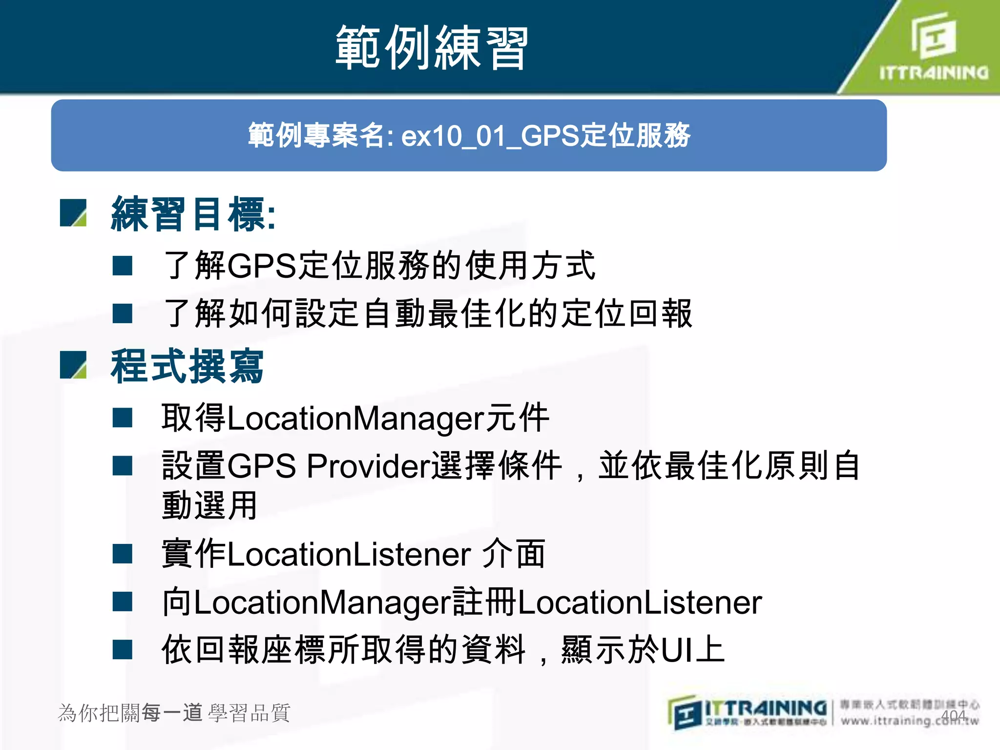 範例練習
         範例專案名: ex10_01_GPS定位服務

  練習目標:
   了解GPS定位服務的使用方式
   了解如何設定自動最佳化的定位回報
  程式撰寫
   取得LocationManager元件
   設置GPS Provider選擇條件，並依最佳化原則自
    動選用
   實作LocationListener 介面
   向LocationManager註冊LocationListener
   依回報座標所取得的資料，顯示於UI上
為你把關每一道 學習品質                             404
 