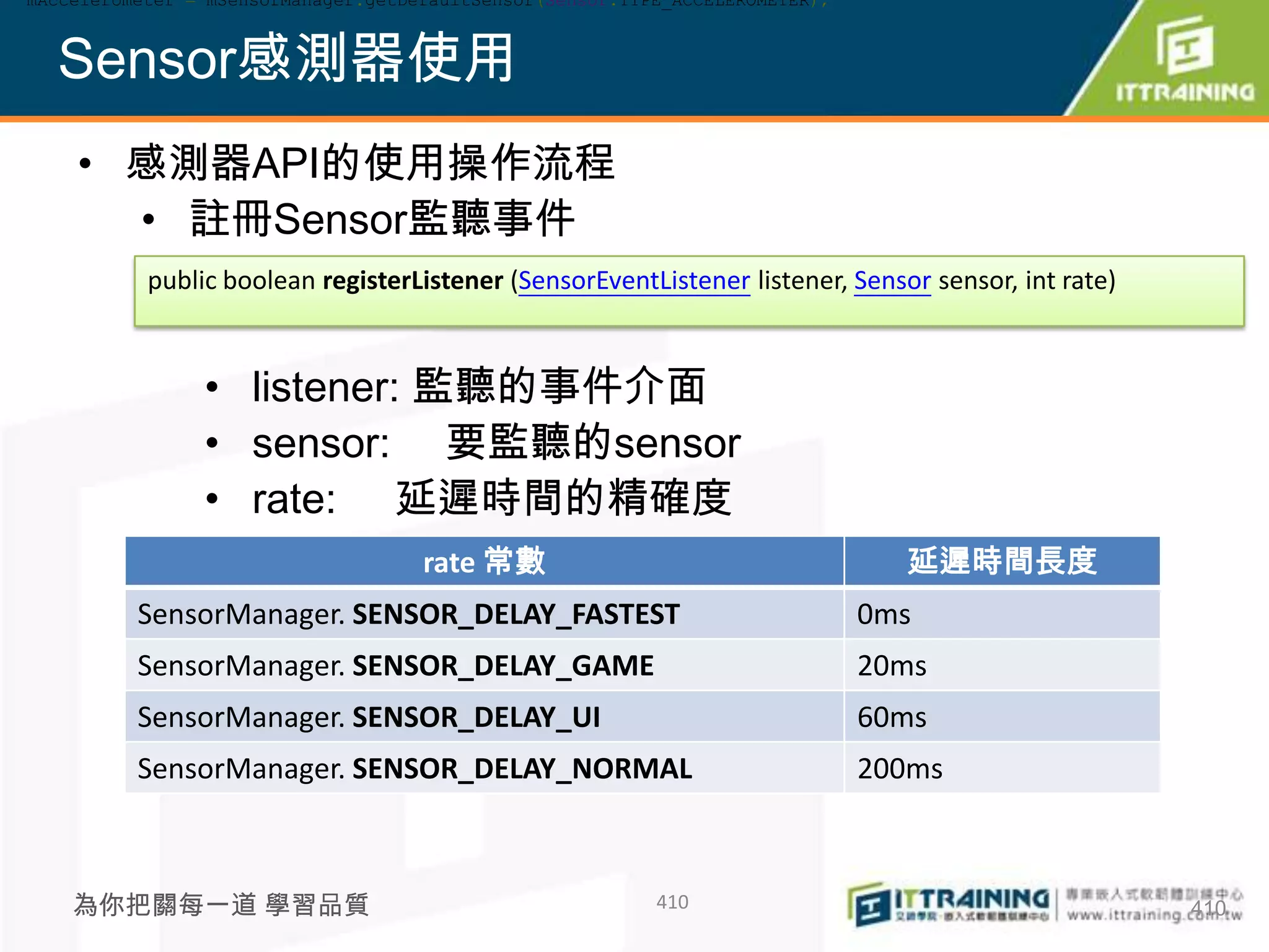 mAccelerometer = mSensorManager.getDefaultSensor(Sensor.TYPE_ACCELEROMETER);



  Sensor感測器使用
    • 感測器API的使用操作流程
      • 註冊Sensor監聽事件
           public boolean registerListener (SensorEventListener listener, Sensor sensor, int rate)


                • listener: 監聽的事件介面
                • sensor: 要監聽的sensor
                • rate: 延遲時間的精確度
                                     rate 常數                                     延遲時間長度
          SensorManager. SENSOR_DELAY_FASTEST                                  0ms
          SensorManager. SENSOR_DELAY_GAME                                     20ms
          SensorManager. SENSOR_DELAY_UI                                       60ms
          SensorManager. SENSOR_DELAY_NORMAL                                   200ms



    為你把關每一道 學習品質                                           410                                       410
 