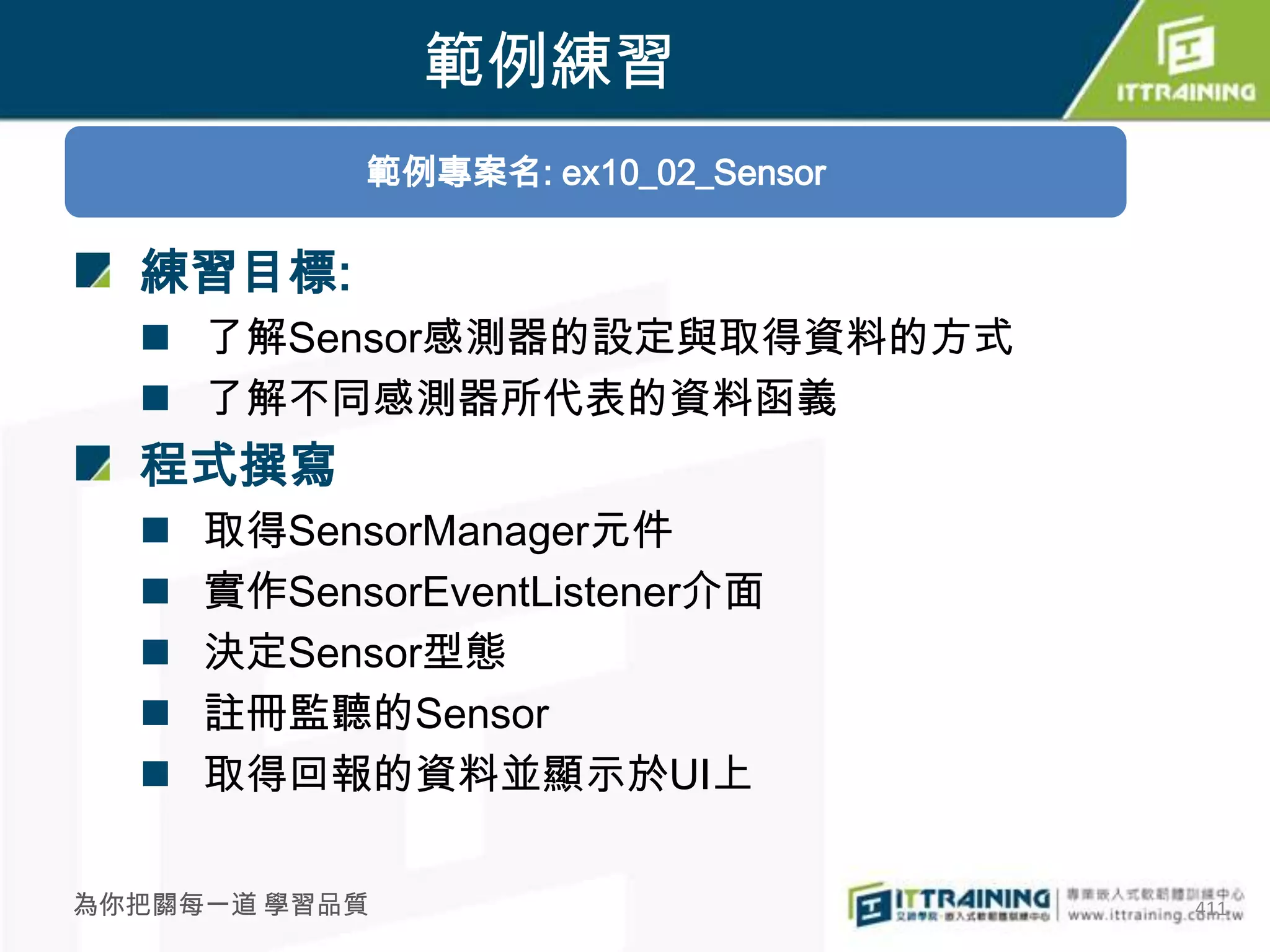 範例練習
            範例專案名: ex10_02_Sensor

  練習目標:
   了解Sensor感測器的設定與取得資料的方式
   了解不同感測器所代表的資料函義
  程式撰寫
     取得SensorManager元件
     實作SensorEventListener介面
     決定Sensor型態
     註冊監聽的Sensor
     取得回報的資料並顯示於UI上

為你把關每一道 學習品質                        411
 