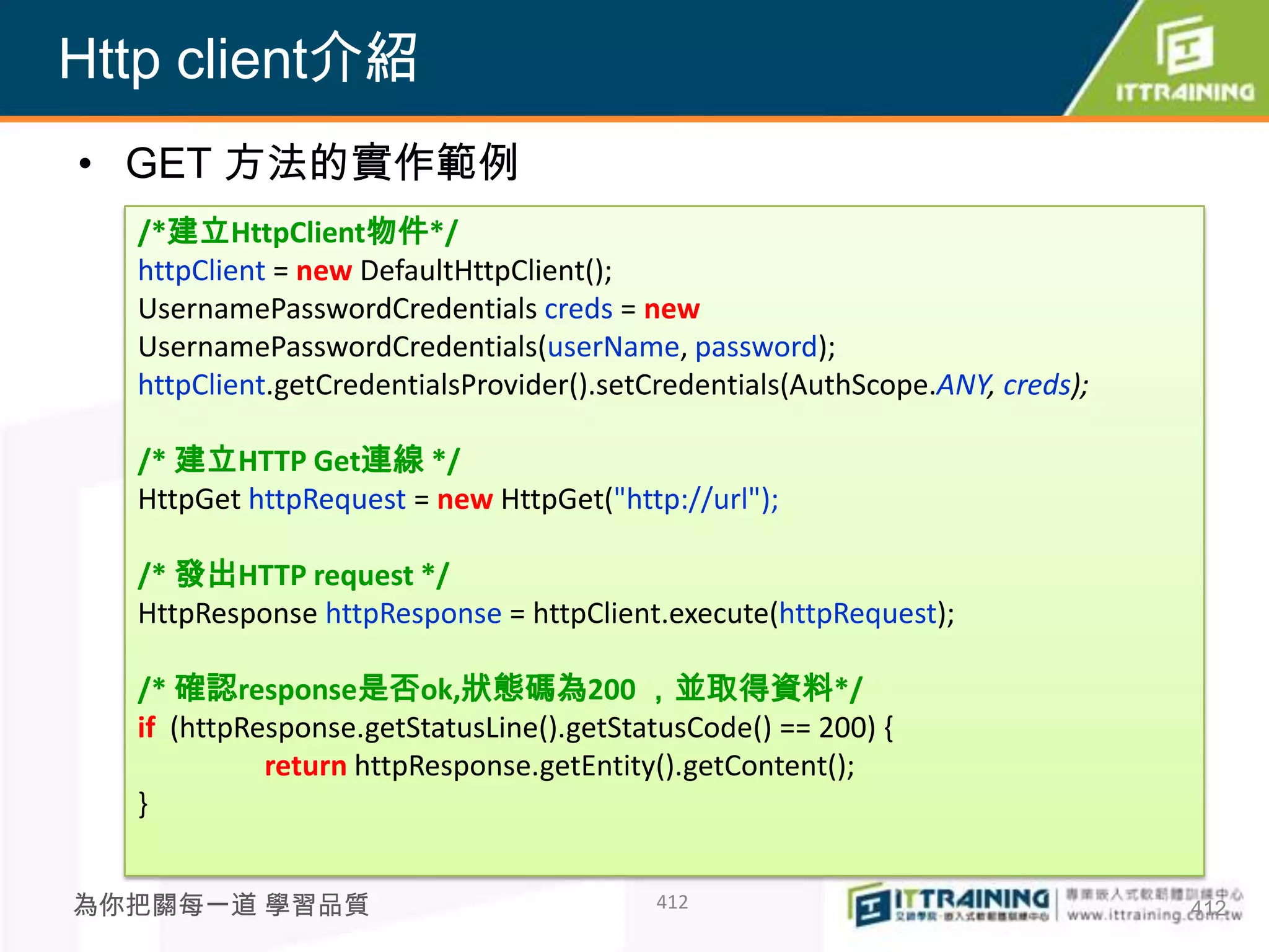 Http client介紹
• GET 方法的實作範例
  /*建立HttpClient物件*/
  httpClient = new DefaultHttpClient();
  UsernamePasswordCredentials creds = new
  UsernamePasswordCredentials(userName, password);
  httpClient.getCredentialsProvider().setCredentials(AuthScope.ANY, creds);

  /* 建立HTTP Get連線 */
  HttpGet httpRequest = new HttpGet("http://url");

  /* 發出HTTP request */
  HttpResponse httpResponse = httpClient.execute(httpRequest);

  /* 確認response是否ok,狀態碼為200 ，並取得資料*/
  if (httpResponse.getStatusLine().getStatusCode() == 200) {
            return httpResponse.getEntity().getContent();
  }


為你把關每一道 學習品質                             412                                  412
 