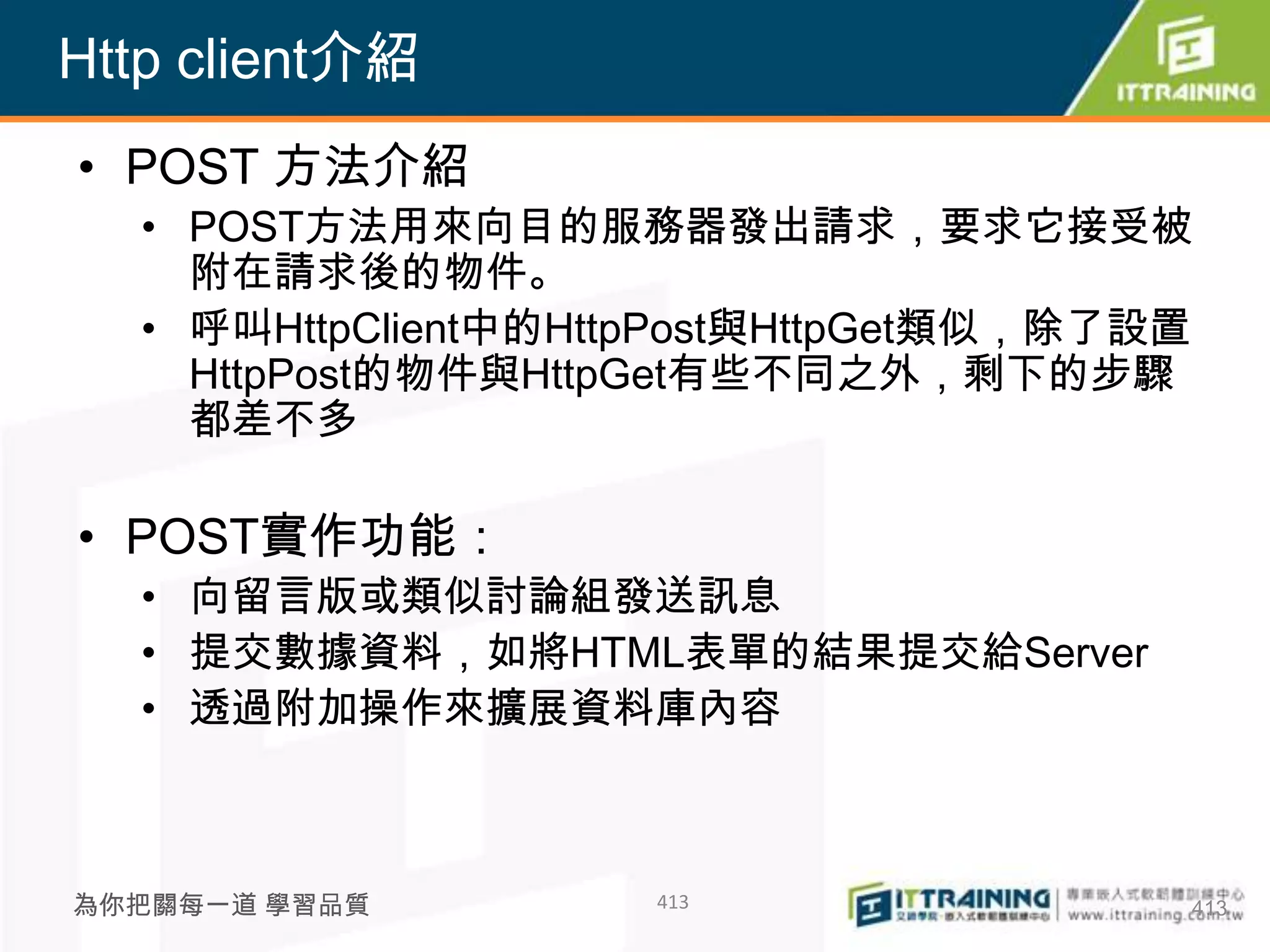 Http client介紹
• POST 方法介紹
  • POST方法用來向目的服務器發出請求，要求它接受被
    附在請求後的物件。
  • 呼叫HttpClient中的HttpPost與HttpGet類似，除了設置
    HttpPost的物件與HttpGet有些不同之外，剩下的步驟
    都差不多

• POST實作功能：
  • 向留言版或類似討論組發送訊息
  • 提交數據資料，如將HTML表單的結果提交給Server
  • 透過附加操作來擴展資料庫內容



為你把關每一道 學習品質         413                413
 