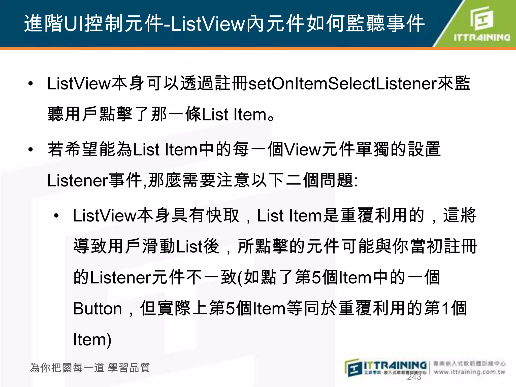 進階UI控制元件-ListView內元件如何監聽事件

• ListView本身可以透過註冊setOnItemSelectListener來監
 聽用戶點擊了那一條List Item。

• 若希望能為List Item中的每一個View元件單獨的設置
 Listener事件,那麼需要注意以下二個問題:

  • ListView本身具有快取，List Item是重覆利用的，這將
    導致用戶滑動List後，所點擊的元件可能與你當初註冊
    的Listener元件不一致(如點了第5個Item中的一個
    Button，但實際上第5個Item等同於重覆利用的第1個
    Item)
為你把關每一道 學習品質
                                    243
 