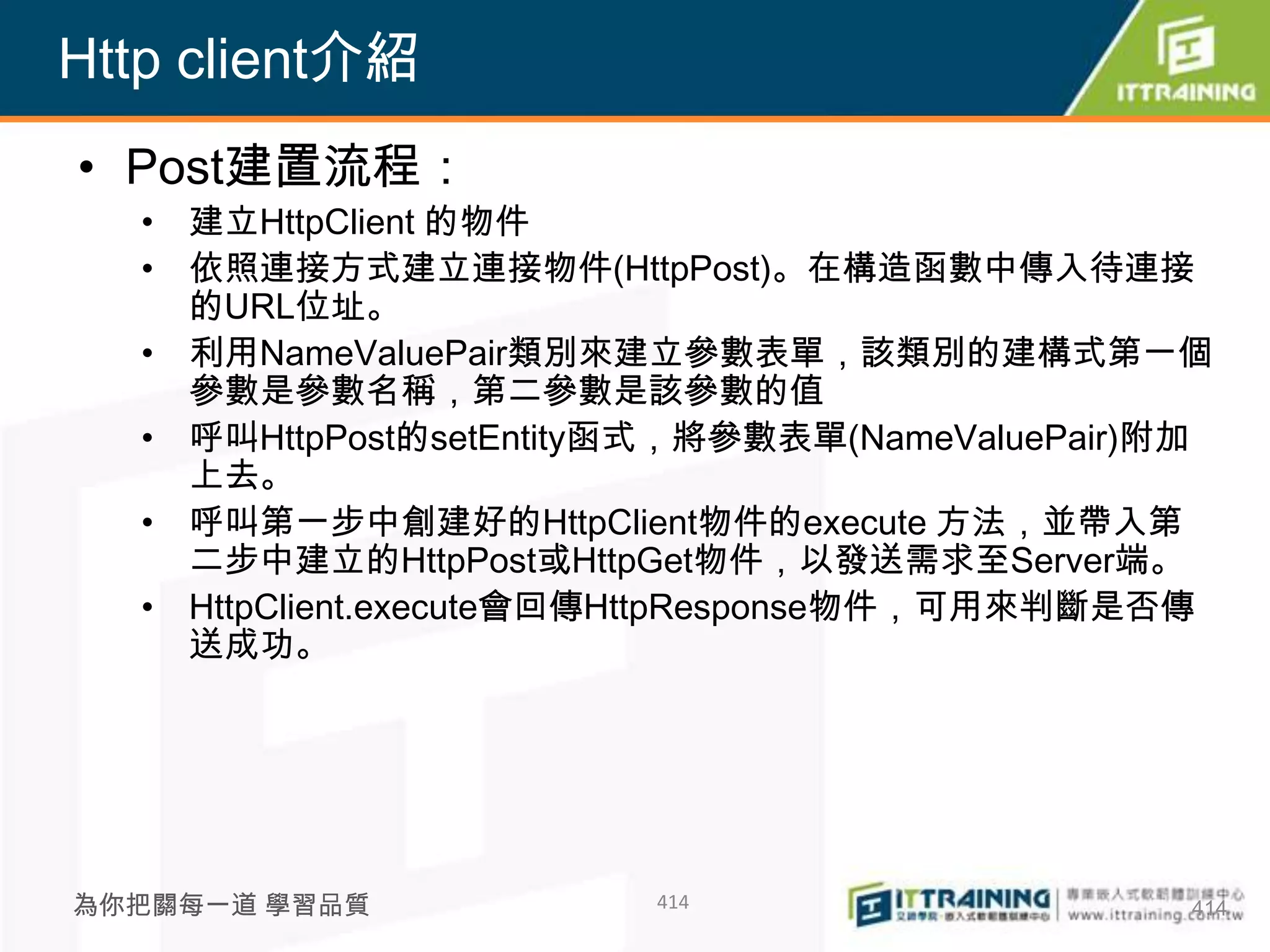 Http client介紹
• Post建置流程：
  • 建立HttpClient 的物件
  • 依照連接方式建立連接物件(HttpPost)。在構造函數中傳入待連接
    的URL位址。
  • 利用NameValuePair類別來建立參數表單，該類別的建構式第一個
    參數是參數名稱，第二參數是該參數的值
  • 呼叫HttpPost的setEntity函式，將參數表單(NameValuePair)附加
    上去。
  • 呼叫第一步中創建好的HttpClient物件的execute 方法，並帶入第
    二步中建立的HttpPost或HttpGet物件，以發送需求至Server端。
  • HttpClient.execute會回傳HttpResponse物件，可用來判斷是否傳
    送成功。




為你把關每一道 學習品質            414                     414
 