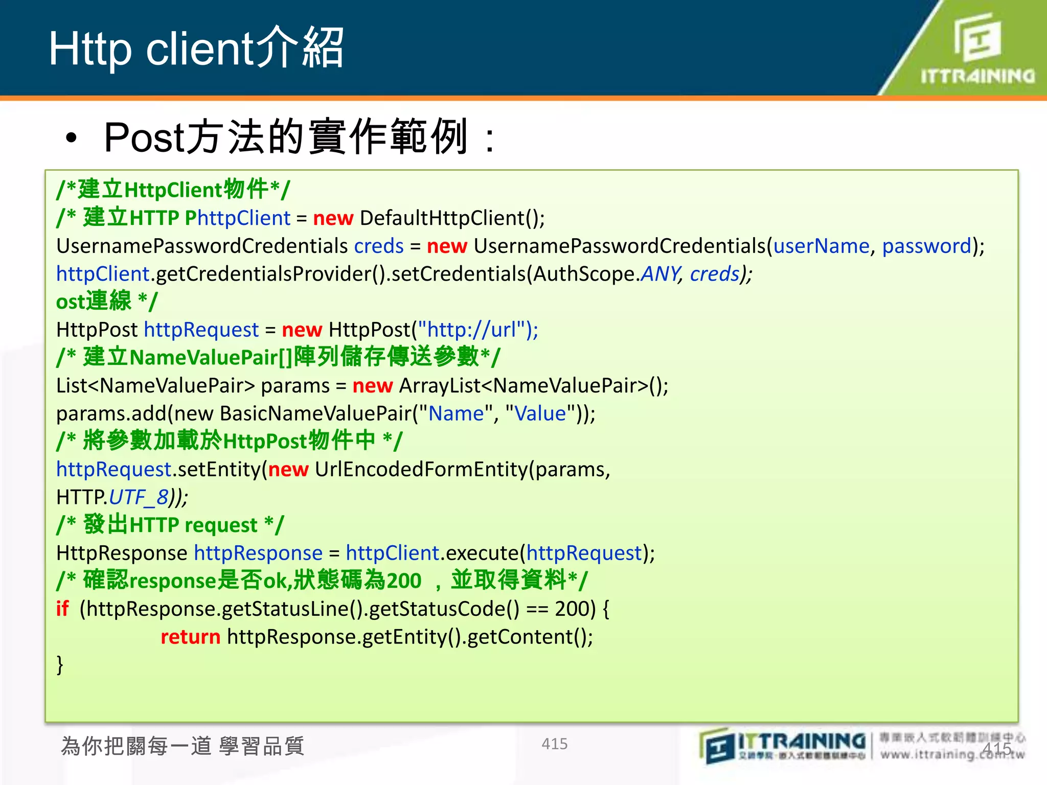 Http client介紹
• Post方法的實作範例：
/*建立HttpClient物件*/
/* 建立HTTP PhttpClient = new DefaultHttpClient();
UsernamePasswordCredentials creds = new UsernamePasswordCredentials(userName, password);
httpClient.getCredentialsProvider().setCredentials(AuthScope.ANY, creds);
ost連線 */
HttpPost httpRequest = new HttpPost("http://url");
/* 建立NameValuePair[]陣列儲存傳送參數*/
List<NameValuePair> params = new ArrayList<NameValuePair>();
params.add(new BasicNameValuePair("Name", "Value"));
/* 將參數加載於HttpPost物件中 */
httpRequest.setEntity(new UrlEncodedFormEntity(params,
HTTP.UTF_8));
/* 發出HTTP request */
HttpResponse httpResponse = httpClient.execute(httpRequest);
/* 確認response是否ok,狀態碼為200 ，並取得資料*/
if (httpResponse.getStatusLine().getStatusCode() == 200) {
           return httpResponse.getEntity().getContent();
}


為你把關每一道 學習品質                                  415                                      415
 