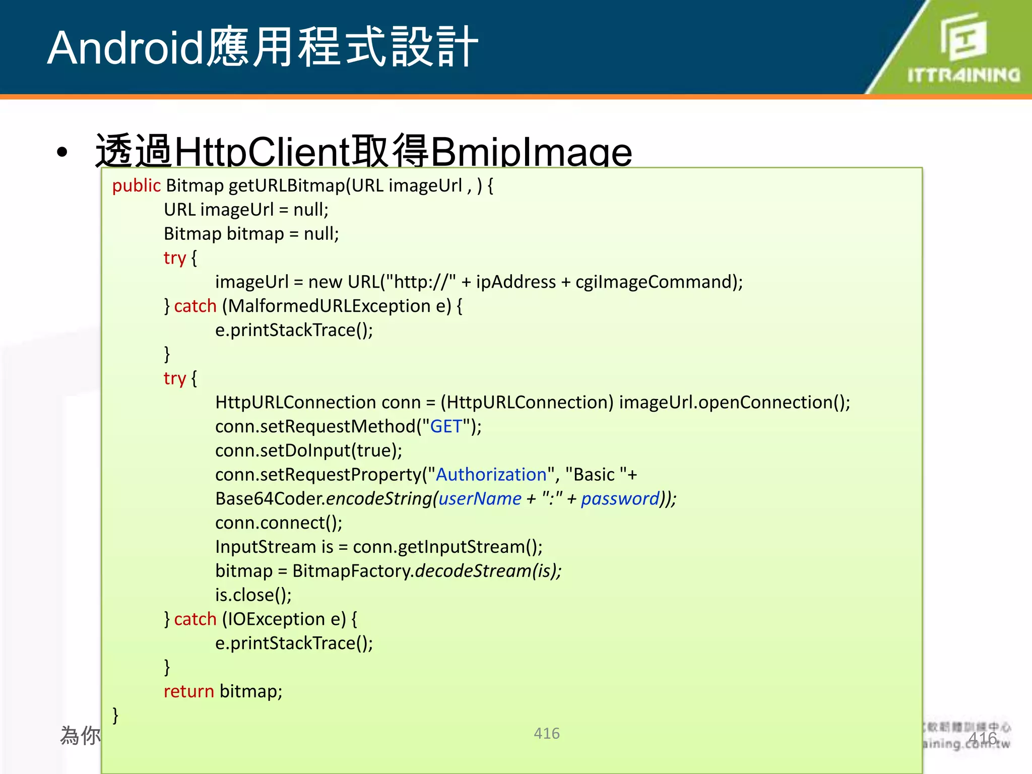 Android應用程式設計

• 透過HttpClient取得BmipImage
  public Bitmap getURLBitmap(URL imageUrl , ) {
         URL imageUrl = null;
         Bitmap bitmap = null;
         try {
                imageUrl = new URL("http://" + ipAddress + cgiImageCommand);
         } catch (MalformedURLException e) {
                e.printStackTrace();
         }
         try {
                HttpURLConnection conn = (HttpURLConnection) imageUrl.openConnection();
                conn.setRequestMethod("GET");
                conn.setDoInput(true);
                conn.setRequestProperty("Authorization", "Basic "+
                Base64Coder.encodeString(userName + ":" + password));
                conn.connect();
                InputStream is = conn.getInputStream();
                bitmap = BitmapFactory.decodeStream(is);
                is.close();
         } catch (IOException e) {
                e.printStackTrace();
         }
         return bitmap;
  }
為你把關每一道 學習品質                                      416                                     416
 
