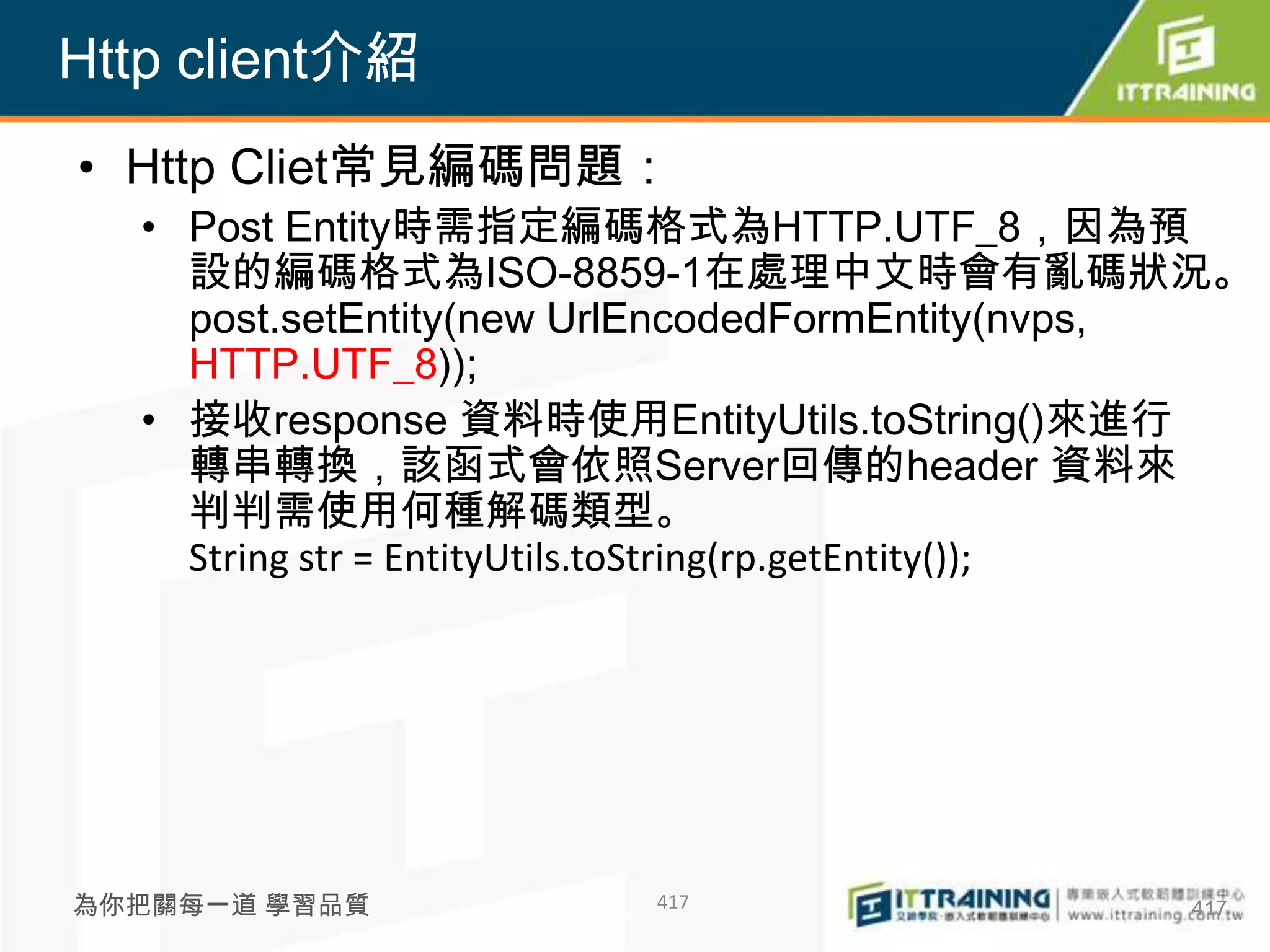 Http client介紹
• Http Cliet常見編碼問題：
  • Post Entity時需指定編碼格式為HTTP.UTF_8，因為預
    設的編碼格式為ISO-8859-1在處理中文時會有亂碼狀況。
    post.setEntity(new UrlEncodedFormEntity(nvps,
    HTTP.UTF_8));
  • 接收response 資料時使用EntityUtils.toString()來進行
    轉串轉換，該函式會依照Server回傳的header 資料來
    判判需使用何種解碼類型。
    String str = EntityUtils.toString(rp.getEntity());




為你把關每一道 學習品質              417                      417
 