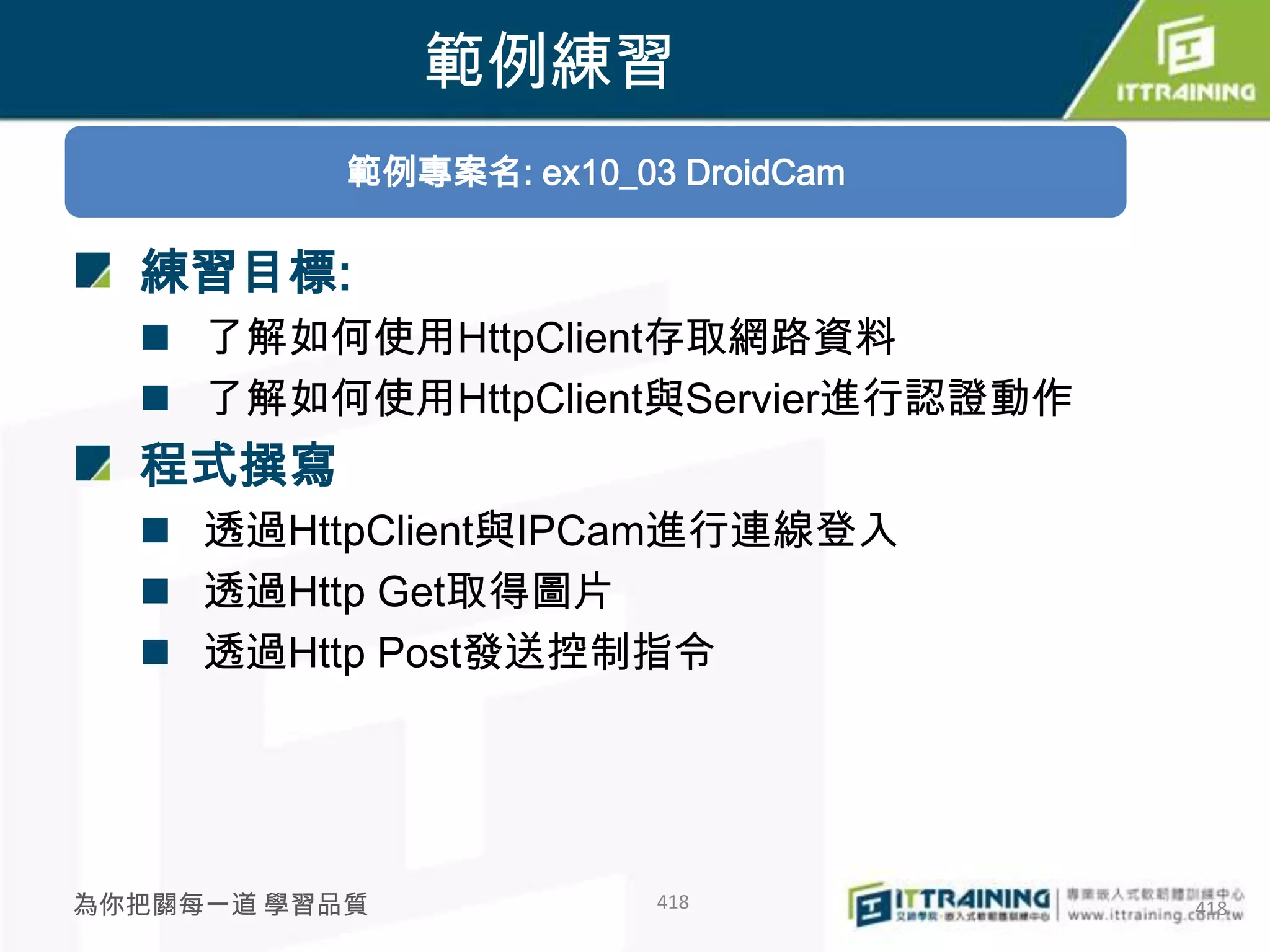 範例練習
           範例專案名: ex10_03 DroidCam

  練習目標:
   了解如何使用HttpClient存取網路資料
   了解如何使用HttpClient與Servier進行認證動作
  程式撰寫
   透過HttpClient與IPCam進行連線登入
   透過Http Get取得圖片
   透過Http Post發送控制指令




為你把關每一道 學習品質             418         418
 