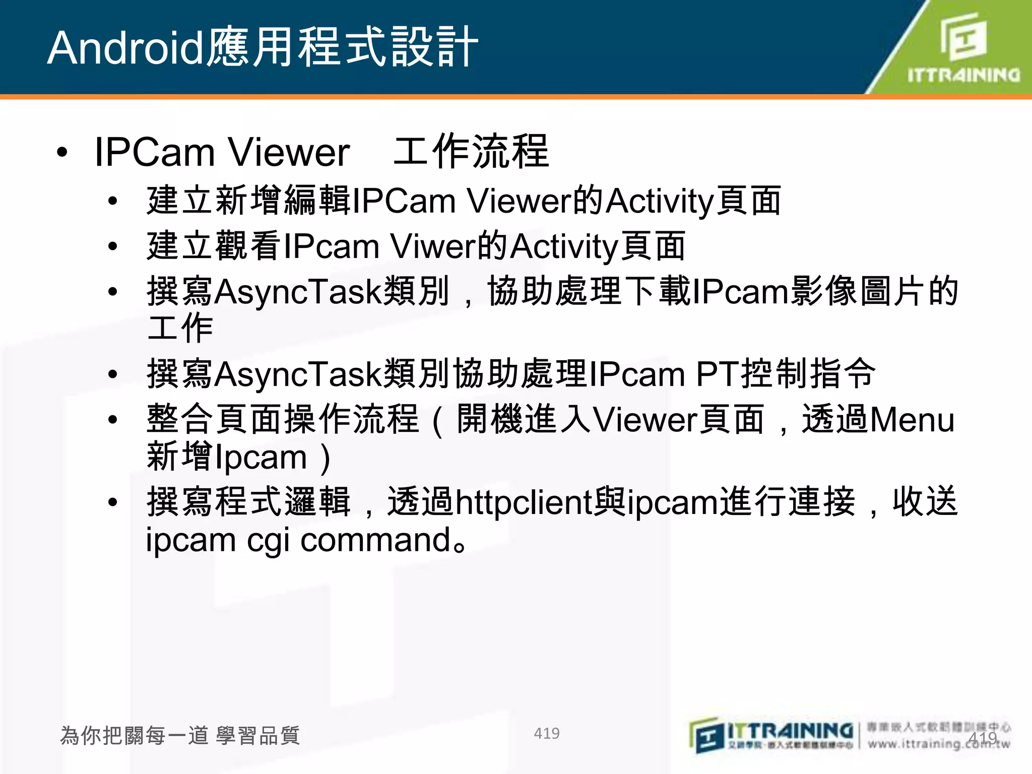Android應用程式設計

• IPCam Viewer   工作流程
  • 建立新增編輯IPCam Viewer的Activity頁面
  • 建立觀看IPcam Viwer的Activity頁面
  • 撰寫AsyncTask類別，協助處理下載IPcam影像圖片的
    工作
  • 撰寫AsyncTask類別協助處理IPcam PT控制指令
  • 整合頁面操作流程（開機進入Viewer頁面，透過Menu
    新增Ipcam）
  • 撰寫程式邏輯，透過httpclient與ipcam進行連接，收送
    ipcam cgi command。




為你把關每一道 學習品質        419                419
 