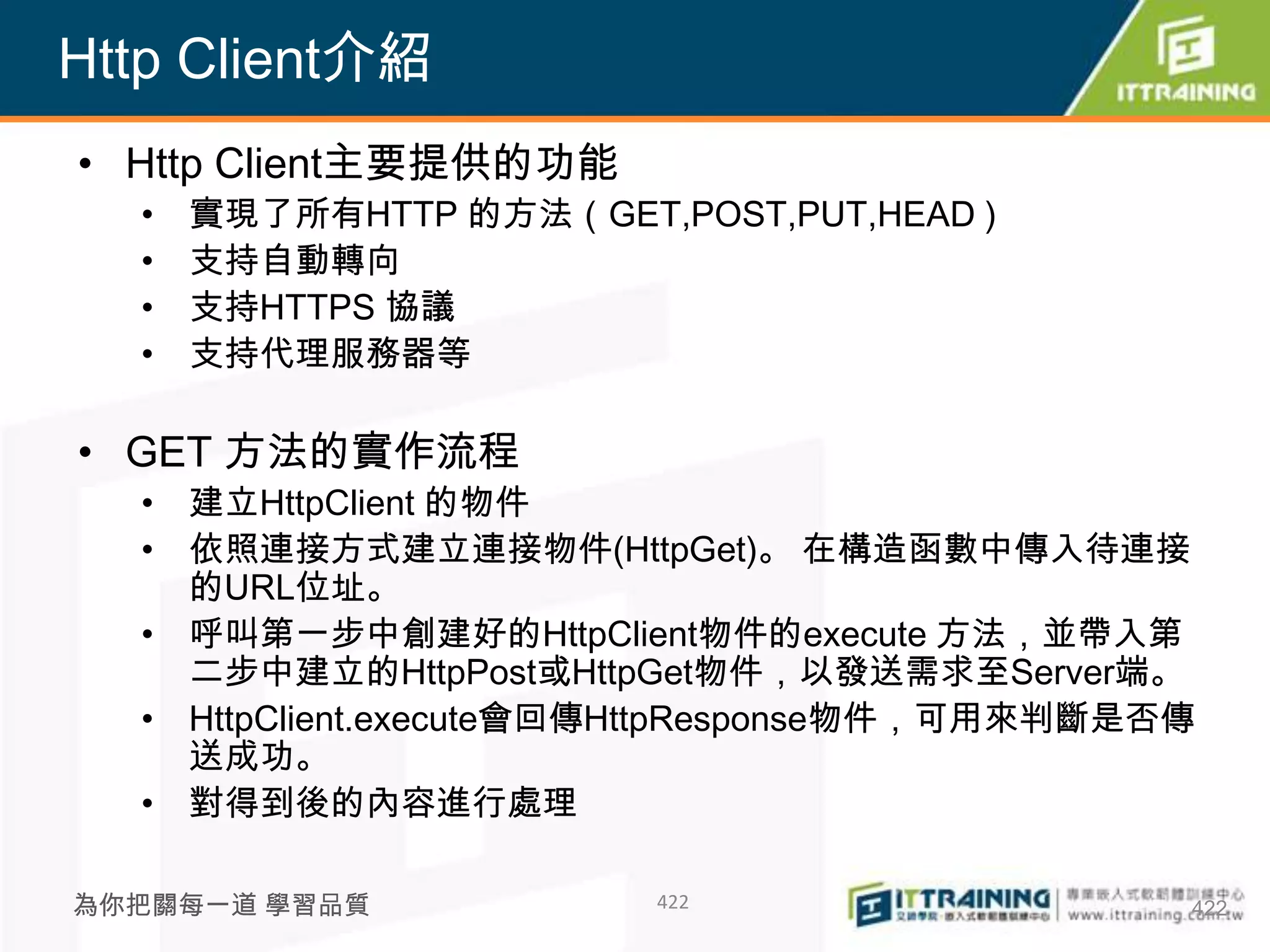 Http Client介紹
• Http Client主要提供的功能
  •   實現了所有HTTP 的方法（GET,POST,PUT,HEAD )
  •   支持自動轉向
  •   支持HTTPS 協議
  •   支持代理服務器等

• GET 方法的實作流程
  • 建立HttpClient 的物件
  • 依照連接方式建立連接物件(HttpGet)。 在構造函數中傳入待連接
    的URL位址。
  • 呼叫第一步中創建好的HttpClient物件的execute 方法，並帶入第
    二步中建立的HttpPost或HttpGet物件，以發送需求至Server端。
  • HttpClient.execute會回傳HttpResponse物件，可用來判斷是否傳
    送成功。
  • 對得到後的內容進行處理

為你把關每一道 學習品質             422                   422
 