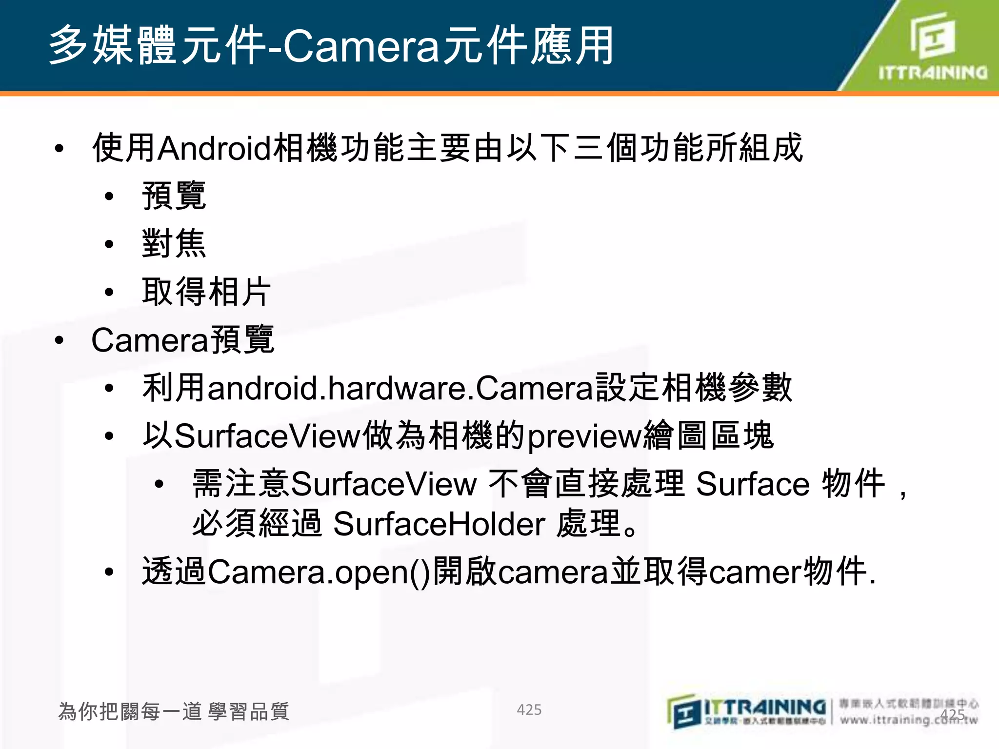 多媒體元件-Camera元件應用

• 使用Android相機功能主要由以下三個功能所組成
   • 預覽
   • 對焦
   • 取得相片
• Camera預覽
   • 利用android.hardware.Camera設定相機參數
   • 以SurfaceView做為相機的preview繪圖區塊
     • 需注意SurfaceView 不會直接處理 Surface 物件，
       必須經過 SurfaceHolder 處理。
   • 透過Camera.open()開啟camera並取得camer物件.



為你把關每一道 學習品質         425                   425
 