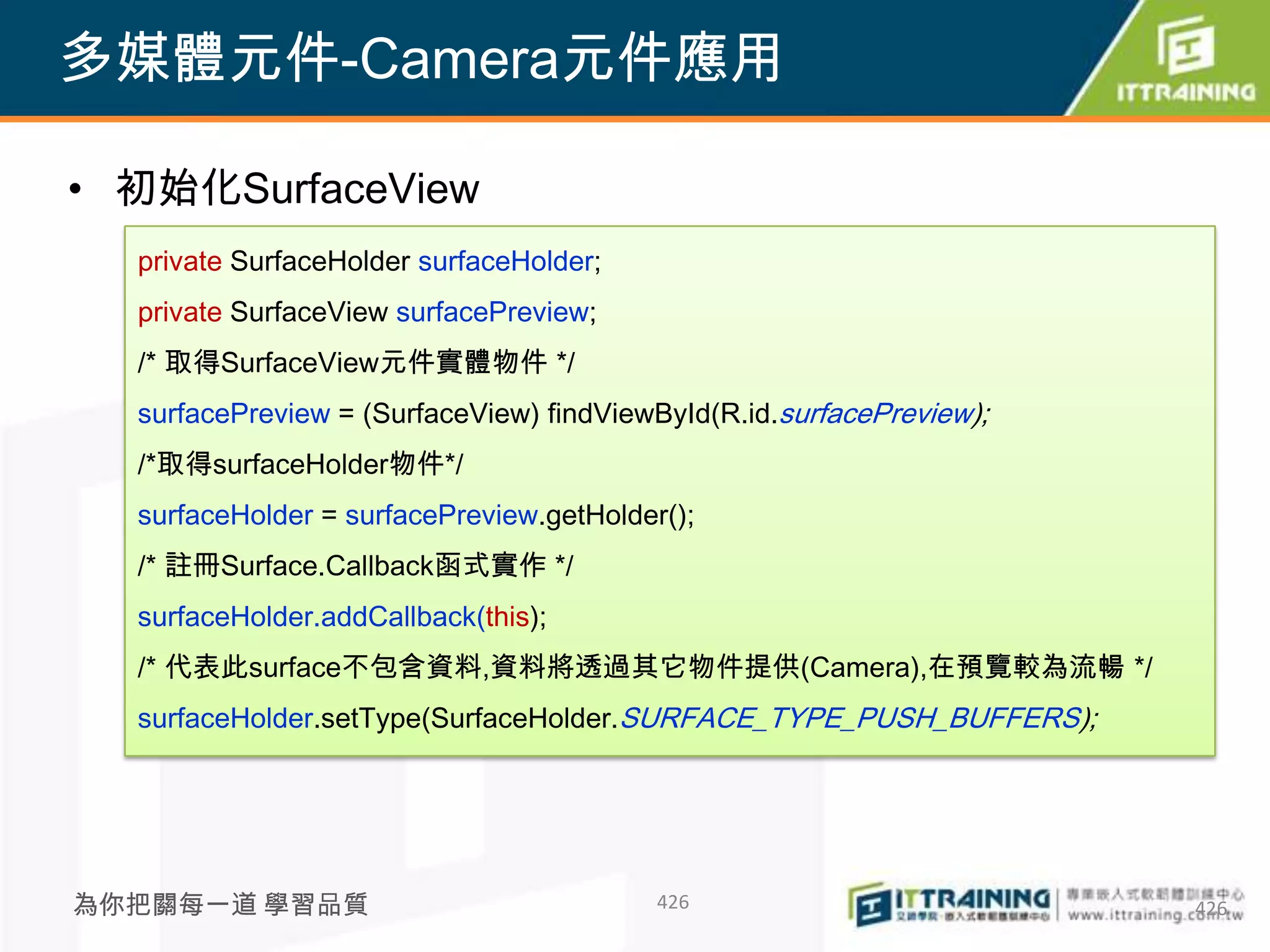多媒體元件-Camera元件應用

• 初始化SurfaceView
  private SurfaceHolder surfaceHolder;
  private SurfaceView surfacePreview;
  /* 取得SurfaceView元件實體物件 */
  surfacePreview = (SurfaceView) findViewById(R.id.surfacePreview);
  /*取得surfaceHolder物件*/
  surfaceHolder = surfacePreview.getHolder();
  /* 註冊Surface.Callback函式實作 */
  surfaceHolder.addCallback(this);
  /* 代表此surface不包含資料,資料將透過其它物件提供(Camera),在預覽較為流暢 */
  surfaceHolder.setType(SurfaceHolder.SURFACE_TYPE_PUSH_BUFFERS);




為你把關每一道 學習品質                              426                         426
 