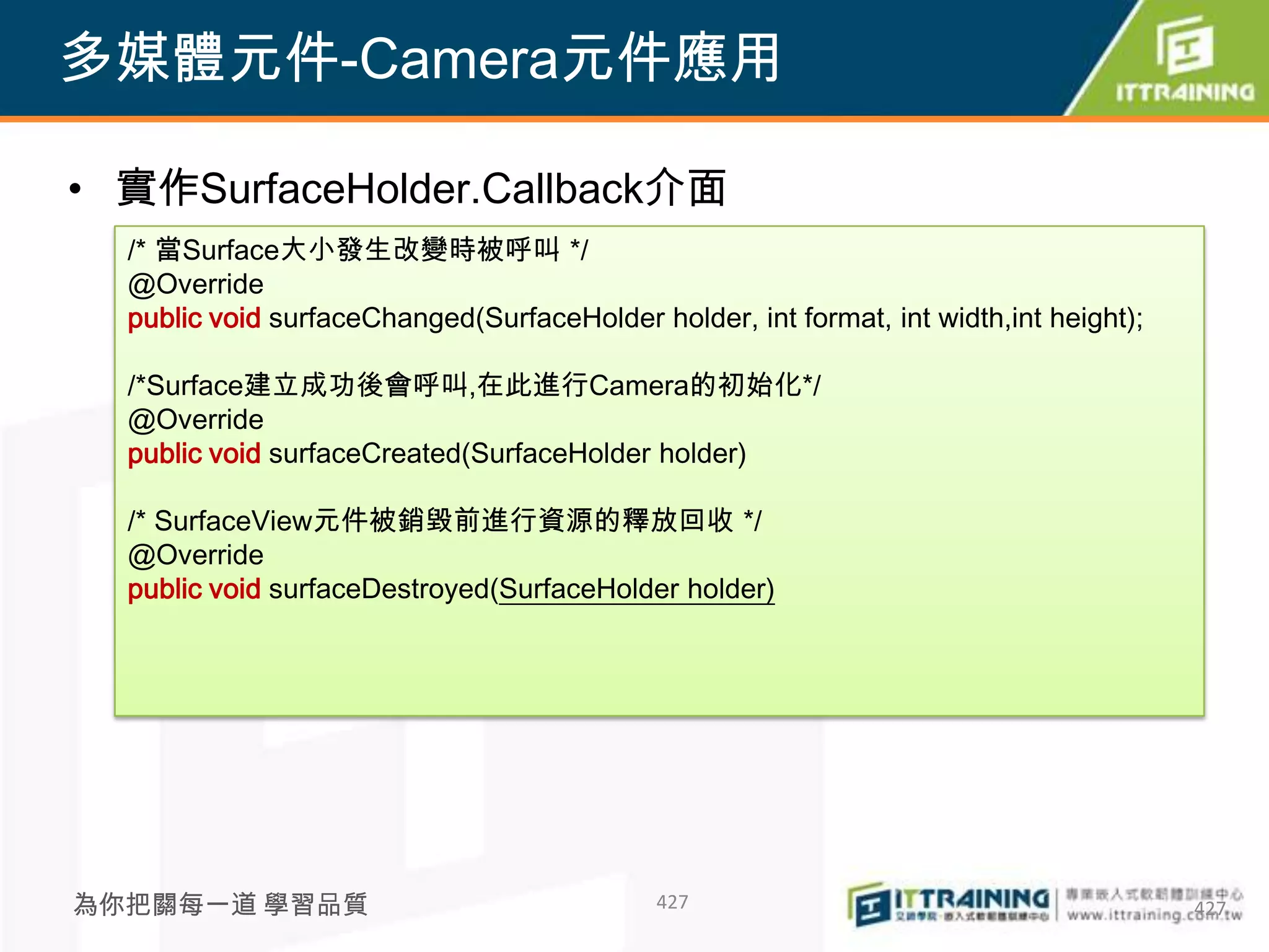 多媒體元件-Camera元件應用

• 實作SurfaceHolder.Callback介面
  /* 當Surface大小發生改變時被呼叫 */
  @Override
  public void surfaceChanged(SurfaceHolder holder, int format, int width,int height);

  /*Surface建立成功後會呼叫,在此進行Camera的初始化*/
  @Override
  public void surfaceCreated(SurfaceHolder holder)

  /* SurfaceView元件被銷毀前進行資源的釋放回收 */
  @Override
  public void surfaceDestroyed(SurfaceHolder holder)




為你把關每一道 學習品質                                 427                                        427
 