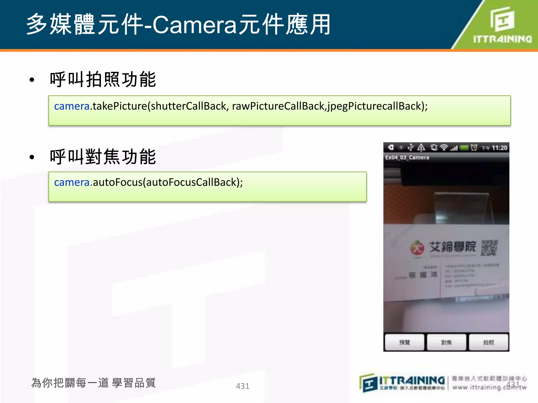 多媒體元件-Camera元件應用

• 呼叫拍照功能
  camera.takePicture(shutterCallBack, rawPictureCallBack,jpegPicturecallBack);



• 呼叫對焦功能
  camera.autoFocus(autoFocusCallBack);




為你把關每一道 學習品質                          431                                        431
 