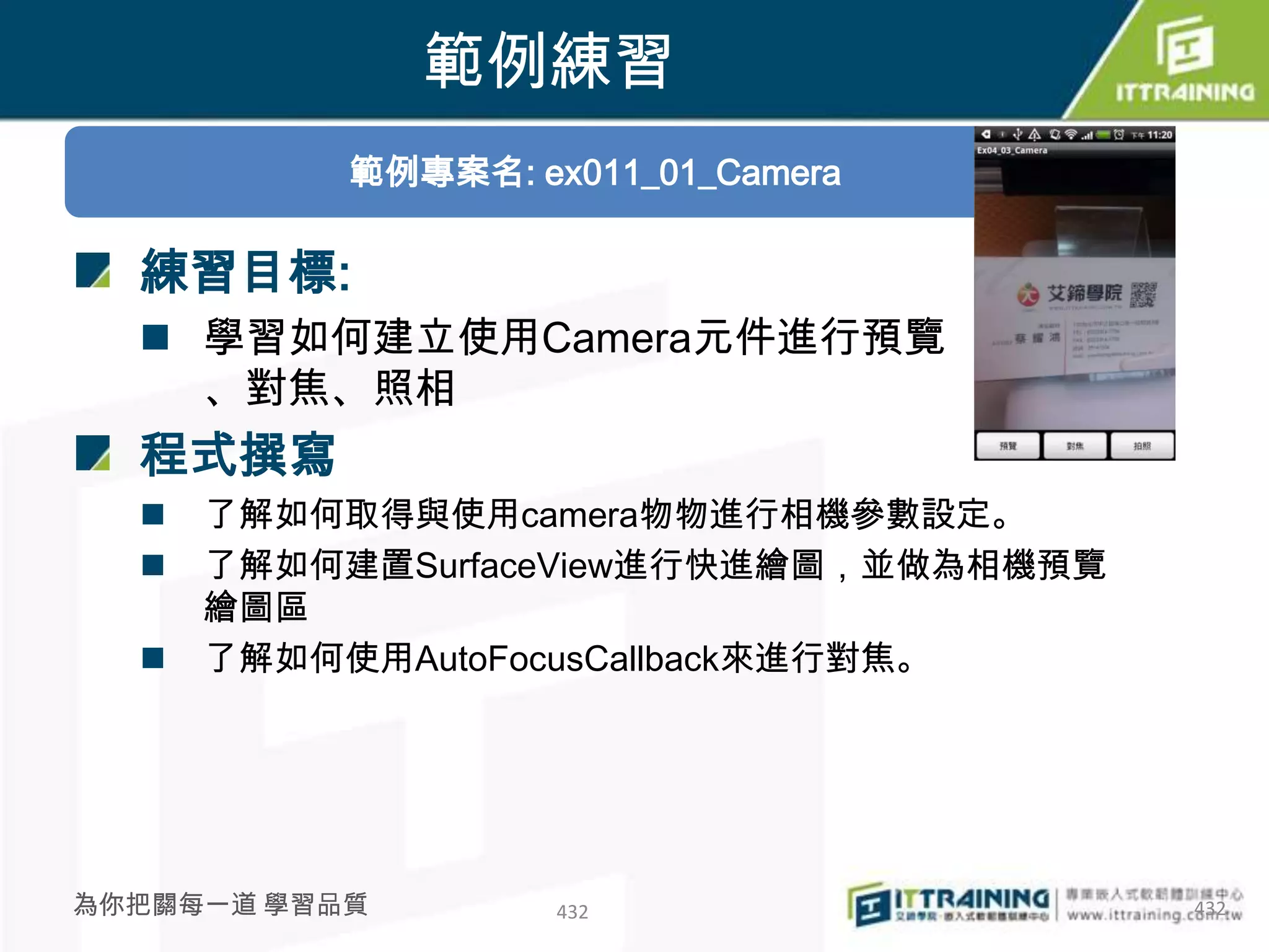 範例練習
           範例專案名: ex011_01_Camera

  練習目標:
   學習如何建立使用Camera元件進行預覽
    、對焦、照相
  程式撰寫
     了解如何取得與使用camera物物進行相機參數設定。
     了解如何建置SurfaceView進行快進繪圖，並做為相機預覽
      繪圖區
     了解如何使用AutoFocusCallback來進行對焦。




為你把關每一道 學習品質        432                 432
 