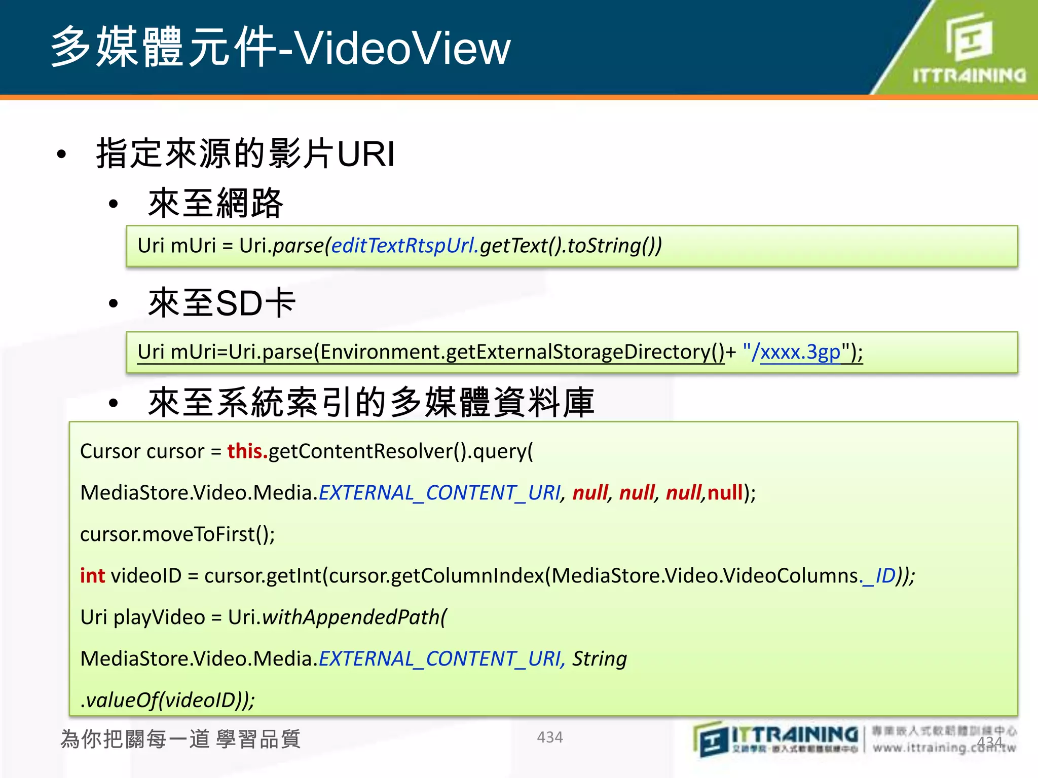 多媒體元件-VideoView

• 指定來源的影片URI
  • 來至網路
       Uri mUri = Uri.parse(editTextRtspUrl.getText().toString())

   • 來至SD卡
       Uri mUri=Uri.parse(Environment.getExternalStorageDirectory()+ "/xxxx.3gp");

   • 來至系統索引的多媒體資料庫
 Cursor cursor = this.getContentResolver().query(
 MediaStore.Video.Media.EXTERNAL_CONTENT_URI, null, null, null,null);
 cursor.moveToFirst();
 int videoID = cursor.getInt(cursor.getColumnIndex(MediaStore.Video.VideoColumns._ID));
 Uri playVideo = Uri.withAppendedPath(
 MediaStore.Video.Media.EXTERNAL_CONTENT_URI, String
 .valueOf(videoID));
為你把關每一道 學習品質                                        434                                   434
 