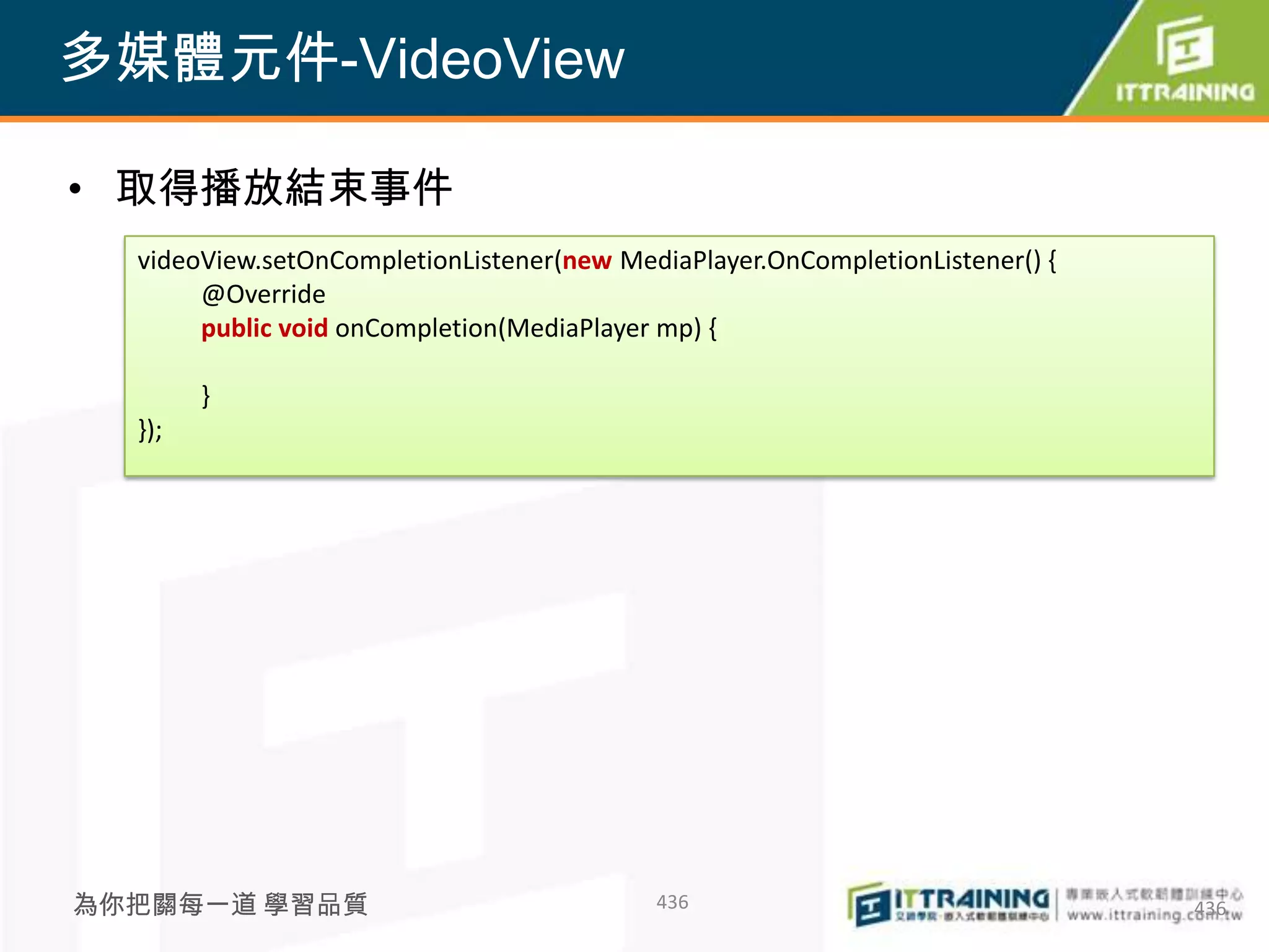 多媒體元件-VideoView

• 取得播放結束事件
  videoView.setOnCompletionListener(new MediaPlayer.OnCompletionListener() {
       @Override
       public void onCompletion(MediaPlayer mp) {

        }
  });




為你把關每一道 學習品質                               436                                 436
 