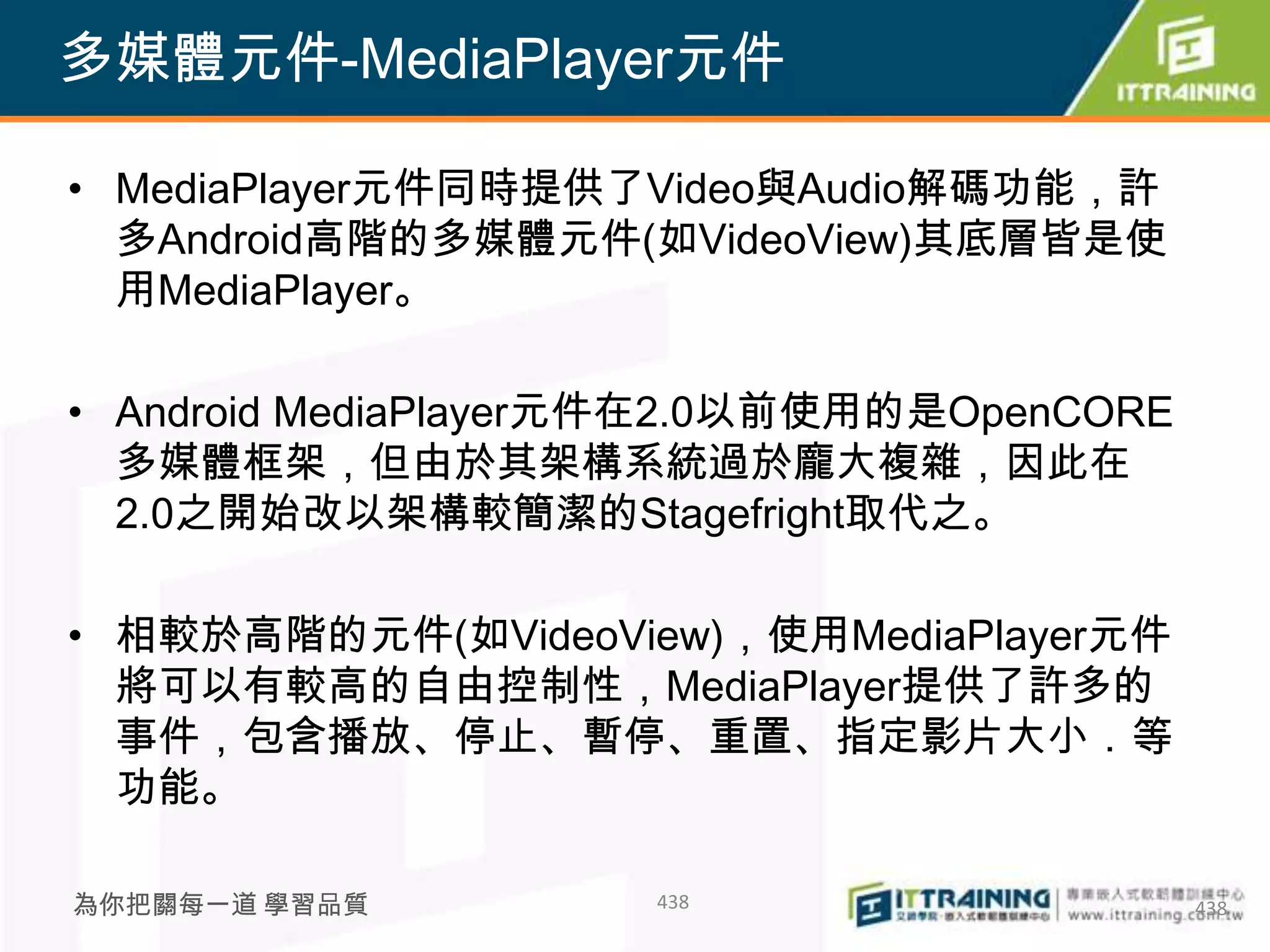 多媒體元件-MediaPlayer元件

• MediaPlayer元件同時提供了Video與Audio解碼功能，許
  多Android高階的多媒體元件(如VideoView)其底層皆是使
  用MediaPlayer。

• Android MediaPlayer元件在2.0以前使用的是OpenCORE
  多媒體框架，但由於其架構系統過於龐大複雜，因此在
  2.0之開始改以架構較簡潔的Stagefright取代之。

• 相較於高階的元件(如VideoView)，使用MediaPlayer元件
  將可以有較高的自由控制性，MediaPlayer提供了許多的
  事件，包含播放、停止、暫停、重置、指定影片大小．等
  功能。

為你把關每一道 學習品質         438                    438
 