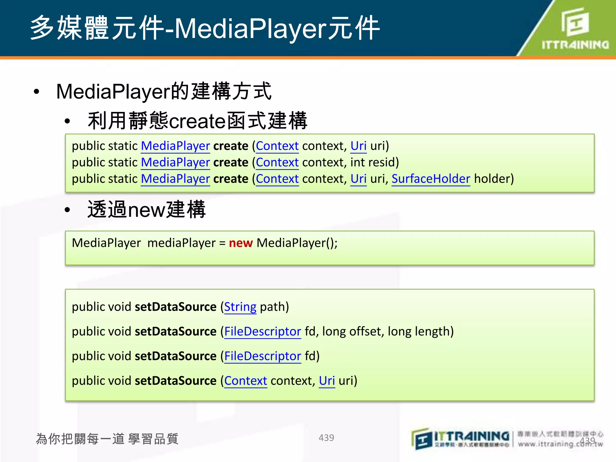 多媒體元件-MediaPlayer元件

• MediaPlayer的建構方式
  • 利用靜態create函式建構
   public static MediaPlayer create (Context context, Uri uri)
   public static MediaPlayer create (Context context, int resid)
   public static MediaPlayer create (Context context, Uri uri, SurfaceHolder holder)

  • 透過new建構
   MediaPlayer mediaPlayer = new MediaPlayer();



   public void setDataSource (String path)
   public void setDataSource (FileDescriptor fd, long offset, long length)
   public void setDataSource (FileDescriptor fd)
   public void setDataSource (Context context, Uri uri)



為你把關每一道 學習品質                                    439                                    439
 