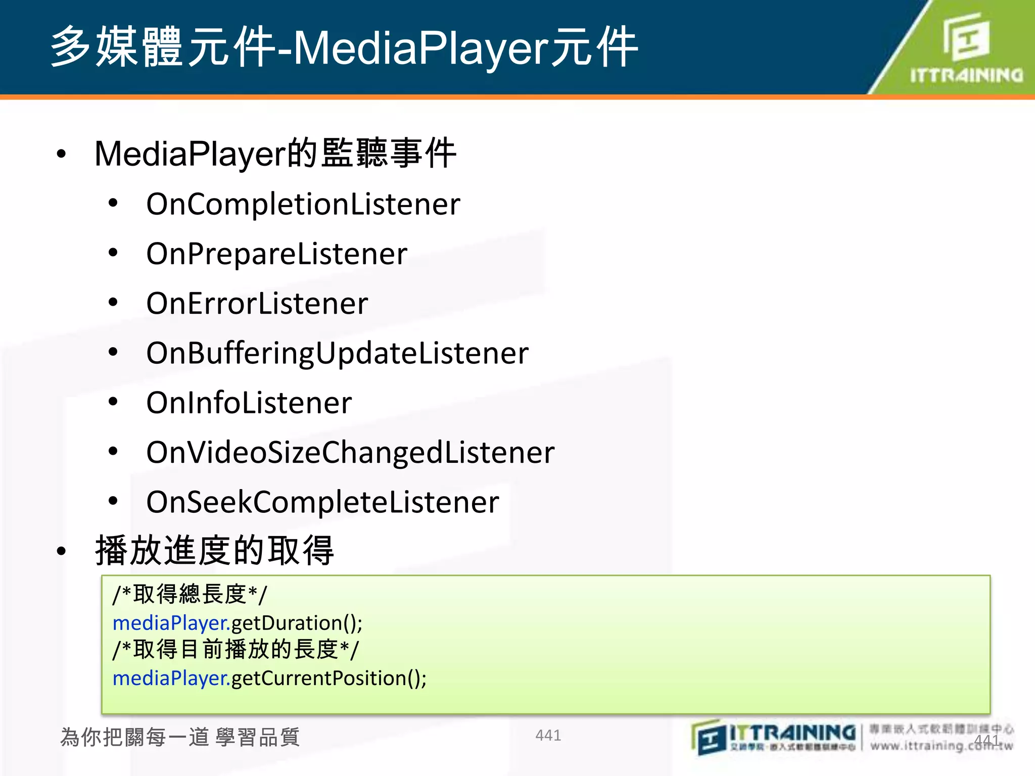 多媒體元件-MediaPlayer元件

• MediaPlayer的監聽事件
  • OnCompletionListener
  • OnPrepareListener
  • OnErrorListener
  • OnBufferingUpdateListener
  • OnInfoListener
  • OnVideoSizeChangedListener
  • OnSeekCompleteListener
• 播放進度的取得
   /*取得總長度*/
   mediaPlayer.getDuration();
   /*取得目前播放的長度*/
   mediaPlayer.getCurrentPosition();

為你把關每一道 學習品質                           441   441
 