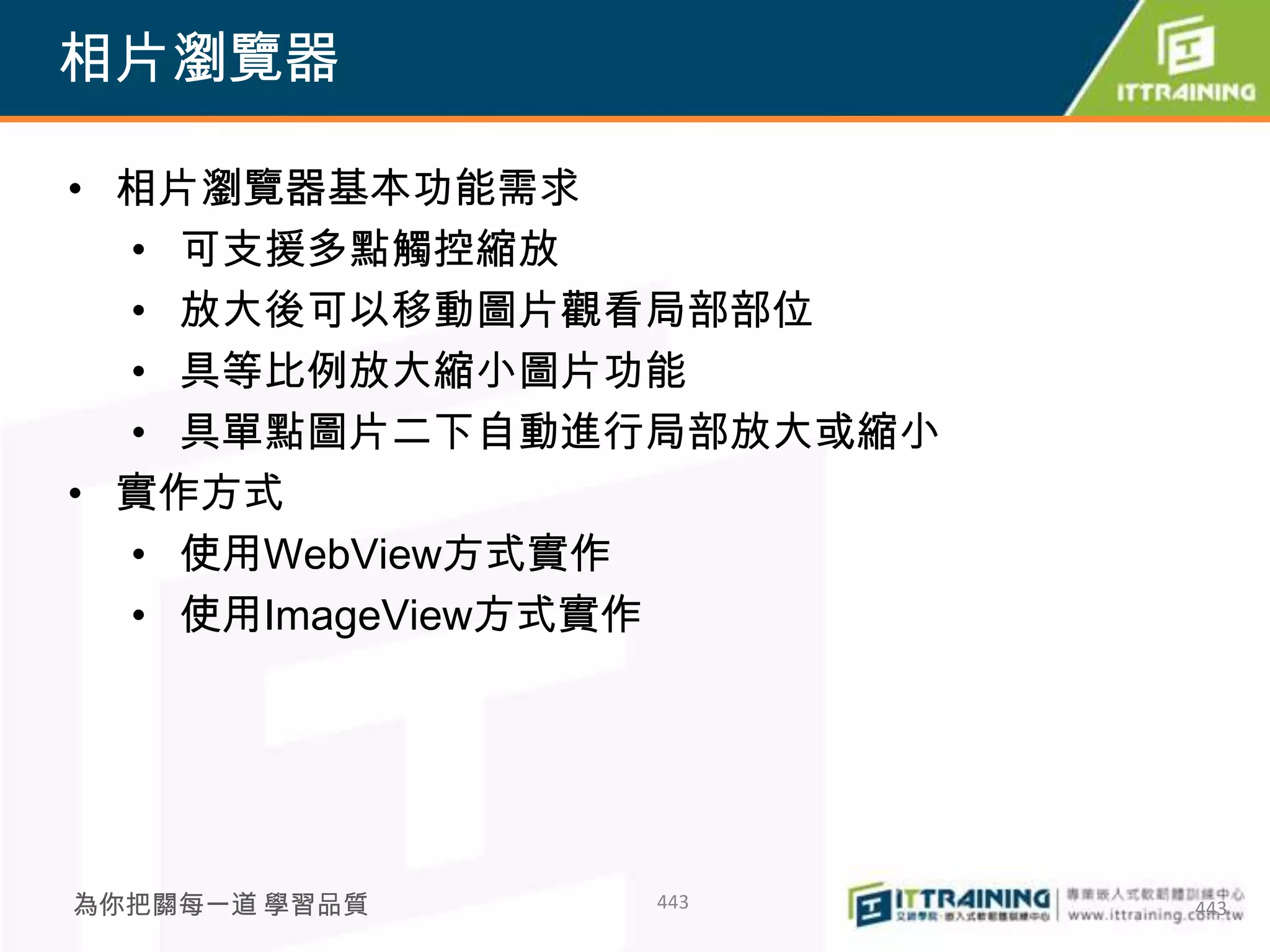 相片瀏覽器

• 相片瀏覽器基本功能需求
  • 可支援多點觸控縮放
  • 放大後可以移動圖片觀看局部部位
  • 具等比例放大縮小圖片功能
  • 具單點圖片二下自動進行局部放大或縮小
• 實作方式
  • 使用WebView方式實作
  • 使用ImageView方式實作




為你把關每一道 學習品質   443       443
 