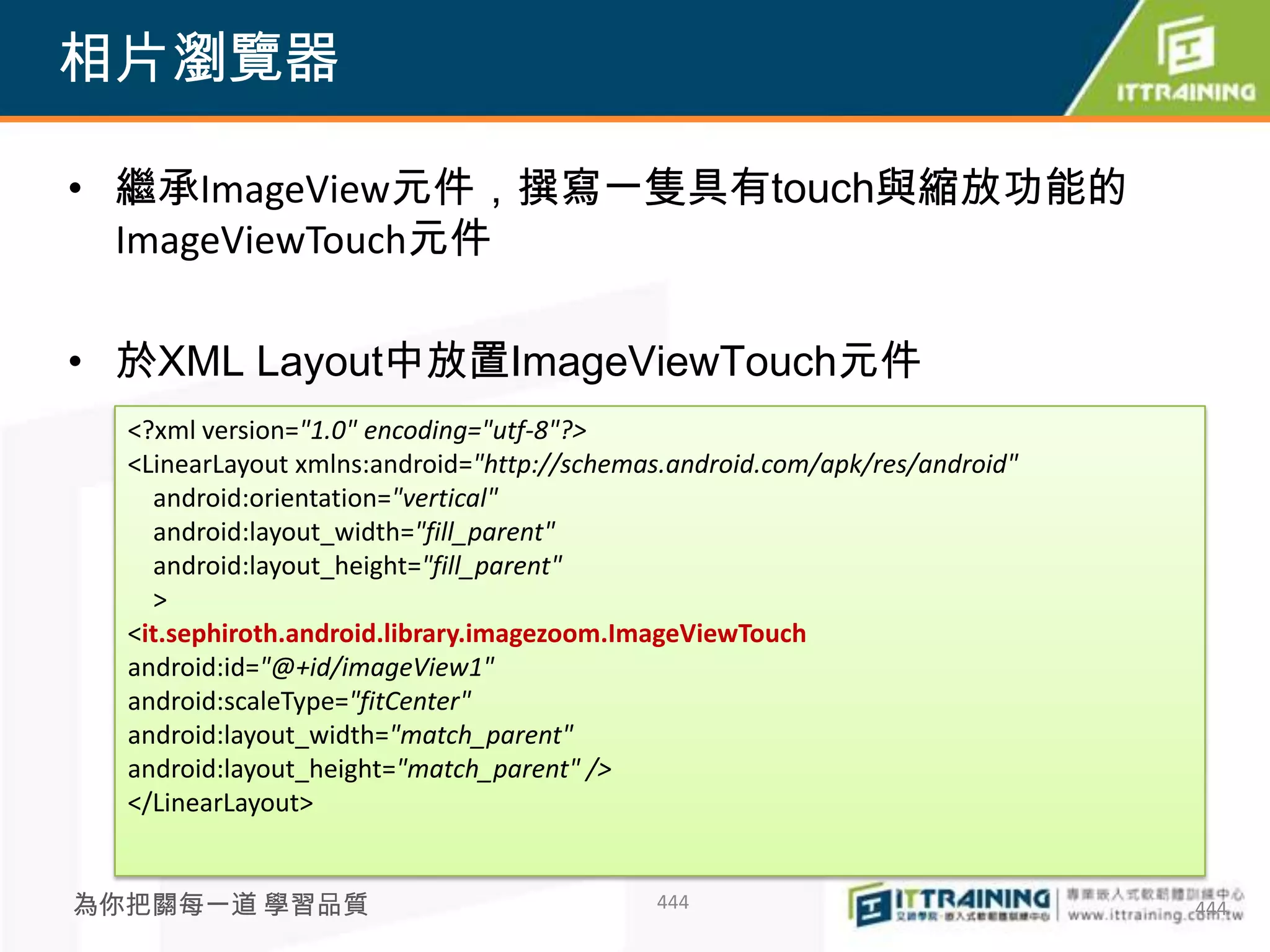 相片瀏覽器

• 繼承ImageView元件，撰寫一隻具有touch與縮放功能的
  ImageViewTouch元件

• 於XML Layout中放置ImageViewTouch元件
  <?xml version="1.0" encoding="utf-8"?>
  <LinearLayout xmlns:android="http://schemas.android.com/apk/res/android"
    android:orientation="vertical"
    android:layout_width="fill_parent"
    android:layout_height="fill_parent"
    >
  <it.sephiroth.android.library.imagezoom.ImageViewTouch
  android:id="@+id/imageView1"
  android:scaleType="fitCenter"
  android:layout_width="match_parent"
  android:layout_height="match_parent" />
  </LinearLayout>


為你把關每一道 學習品質                                444                              444
 