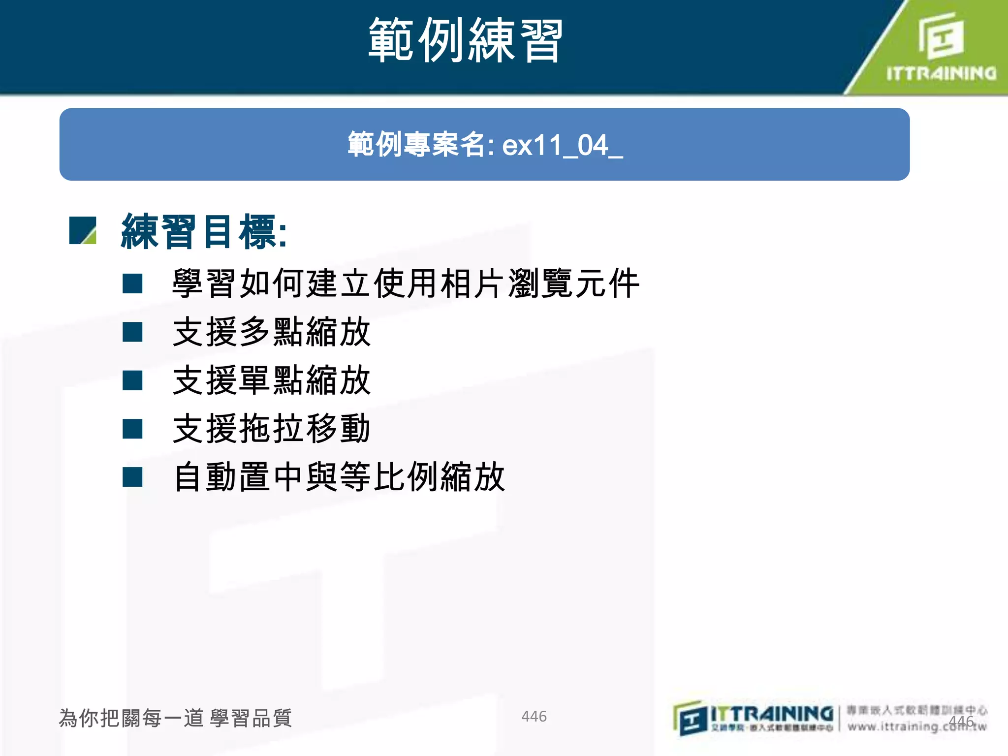 範例練習
               範例專案名: ex11_04_


   練習目標:
      學習如何建立使用相片瀏覽元件
      支援多點縮放
      支援單點縮放
      支援拖拉移動
      自動置中與等比例縮放




為你把關每一道 學習品質            446      446
 